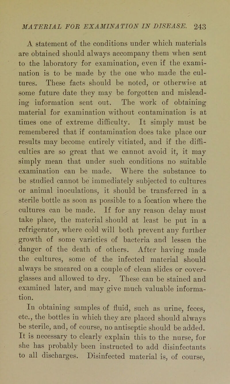 A statement of the conditions under which materials are obtained should always accompany them when sent to the laboratory for examination, even if the exami- nation is to be made by the one who made the cul- tures. These facts should be noted, or otherwise at some future date they may be forgotten and mislead- ing information sent out. The work of obtaining material for examination without contamination is at times one of extreme difficulty. It simply must be remembered that if contamination does take place our results may become entirely vitiated, and if the diffi- culties are so great that we cannot avoid it, it may simply mean that under such conditions no suitable examination can be made. Where the substance to be studied cannot be immediately subjected to cultures or animal inoculations, it should be transferred in a sterile bottle as soon as possible to a location where the cultures cau be made. If for any reason delay must take place, the material should at least be put in a refrigerator, where cold will both prevent any further growth of some varieties of bacteria aud lessen the danger of the death of others. After having made the cultures, some of the infected material should always be smeared on a couple of clean slides or cover- glasses and allowed to dry. These cau be stained and examined later, and may give much valuable informa- tion. In obtaining samples of fluid, such as urine, feces, etc., the bottles in which they are placed should always be sterile, and, of course, no antiseptic should be added. It is necessary to clearly explain this to the nurse, for she has probably been instructed to add disinfectants to all discharges. Disinfected material is, of course,