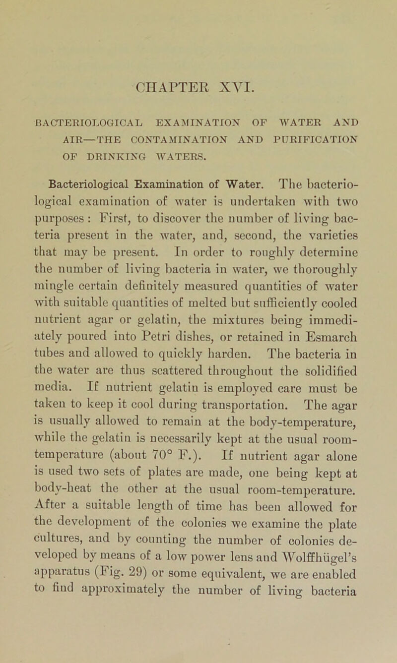 BACTERIOLOGICAL EXAMINATION OF WATER AND AIR—THE CONTAMINATION AND PURIFICATION OF DRINKING WATERS. Bacteriological Examination of Water. The bacterio- logical examination of water is undertaken with two purposes : First, to discover the number of living bac- teria present in the water, and, second, the varieties that may be present. In order to roughly determine the number of living bacteria in water, we thoroughly mingle certain definitely measured quantities of water with suitable quantities of melted but sufficiently cooled nutrient agar or gelatin, the mixtures being immedi- ately poured into Petri dishes, or retained in Esmarch tubes and allowed to quickly harden. The bacteria in the water are thus scattered throughout the solidified media. If nutrient gelatin is employed care must be taken to keep it cool during transportation. The agar is usually allowed to remain at the body-temperature, while the gelatin is necessarily kept at the usual room- temperature (about 70° F.). If nutrient agar alone is used two sets of plates are made, one being kept at bodv-heat the other at the usual room-temperature. After a suitable length of time has been allowed for the development of the colonies we examine the plate cultures, and by counting the number of colonies de- veloped by means of a low power lens and AVolffbugel’s apparatus (F ig. 29) or some equivalent, we are enabled to find approximately the number of living bacteria