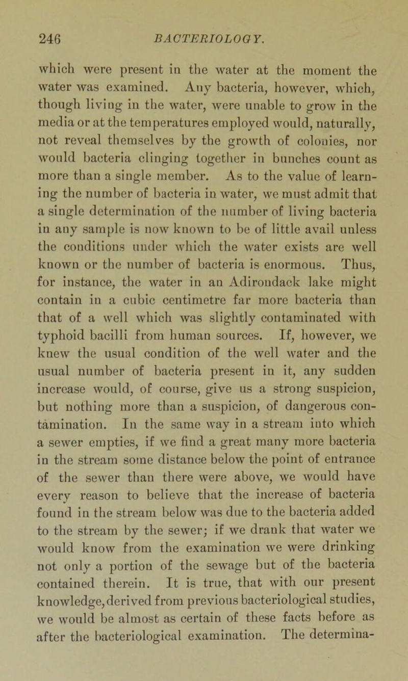 which were present in the water at the moment the water was examined. Any bacteria, however, which, though living in the water, were unable to grow in the media or at the temperatures employed would, naturally, not reveal themselves by the growth of colonies, nor would bacteria clinging together in bunches count as more than a single member. As to the value of learn- ing the number of bacteria in water, we must admit that a single determination of the number of living bacteria in any sample is now known to be of little avail unless the conditions under which the water exists are well known or the number of bacteria is enormous. Thus, for instance, the water in an Adirondack lake might contain in a cubic centimetre far more bacteria than that of a well which was slightly contaminated with typhoid bacilli from human sources. If, however, we knew the usual condition of the well water and the usual number of bacteria present in it, any sudden increase would, of course, give us a strong suspicion, but nothing more than a suspicion, of dangerous con- tamination. In the same way in a stream into which a sewer empties, if we find a great many more bacteria in the stream some distance below the point of entrance of the sewer than there were above, we would have every reason to believe that the increase of bacteria found in the stream below was due to the bacteria added to the stream by the sewer; if we drank that water we would know from the examination we were drinking not only a portion of the sewage but of the bacteria contained therein. It is true, that with our present knowledge,derived from previous bacteriological studies, we would be almost as certain of these facts before as after the bacteriological examination. The determiua-