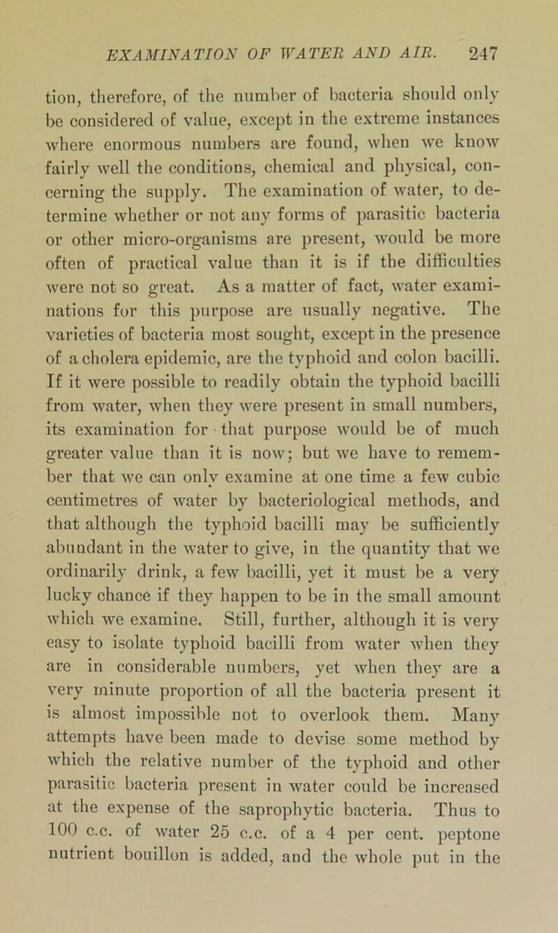 tion, therefore, of the number of bacteria should only be considered of value, except in the extreme instances where enormous numbers are found, when wre know fairly well the conditions, chemical and physical, con- cerning the supply. The examination of water, to de- termine whether or not any forms of parasitic bacteria or other micro-organisms are present, would be more often of practical value than it is if the difficulties were not so great. As a matter of fact, water exami- nations for this purpose are usually negative. The varieties of bacteria most sought, except in the presence of a cholera epidemic, are the typhoid and colon bacilli. If it were possible to readily obtain the typhoid bacilli from water, when they were present in small numbers, its examination for that purpose would be of much greater value than it is now; but we have to remem- ber that we can only examine at one time a few cubic centimetres of water by bacteriological methods, and that although the typhoid bacilli may be sufficiently abundant in the water to give, in the quantity that we ordinarily drink, a few bacilli, yet it must be a very lucky chance if they happen to be in the small amount which we examine. Still, further, although it is very easy to isolate typhoid bacilli from water when they are in considerable numbers, yet when they are a very minute proportion of all the bacteria present it is almost impossible not to overlook them. Many attempts have been made to devise some method by which the relative number of the typhoid and other parasitic bacteria present in water could be increased at the expense of the saprophytic bacteria. Thus to 100 c.c. of water 25 c.c. of a 4 per cent, peptone nutrient bouillon is added, and the whole put in the