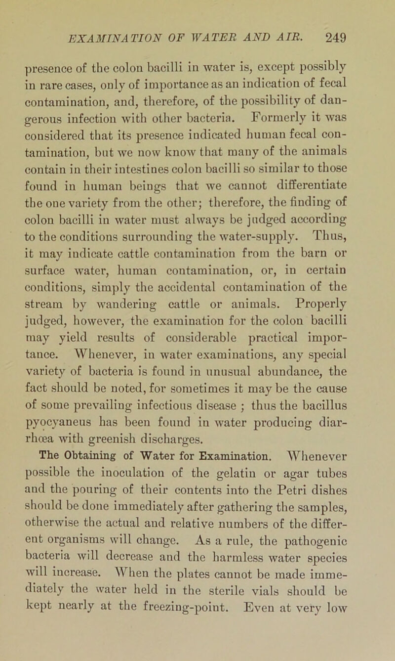 presence of the colon bacilli in water is, except possibly in rare cases, only of importance as an indication of fecal contamination, and, therefore, of the possibility of dan- gerous infection with other bacteria. Formerly it was considered that its presence indicated human fecal con- tamination, but we now know that many of the animals contain in their intestines colon bacilli so similar to those found in human beings that we cannot differentiate the oue variety from the other; therefore, the finding of colon bacilli in water must always be judged according to the conditions surrounding the water-supply. Thus, it may indicate cattle contamination from the barn or surface water, human contamination, or, in certain conditions, simply the accidental contamination of the stream by wandering cattle or animals. Properly judged, however, the examination for the colon bacilli may yield results of considerable practical impor- tance. Whenever, in water examinations, any special variety of bacteria is found in unusual abundance, the fact should be noted, for sometimes it maybe the cause of some prevailing infectious disease ; thus the bacillus pyocyaneus has been found in water producing diar- rhoea with greenish discharges. The Obtaining of Water for Examination. Whenever possible the inoculation of the gelatin or agar tubes and the pouring of their contents into the Petri dishes should be done immediately after gathering the samples, otherwise the actual and relative numbers of the differ- ent organisms will change. As a rule, the pathogenic bacteria will decrease and the harmless water species will increase. When the plates cannot be made imme- diately the water held in the sterile vials should be kept nearly at the freezing-point. Even at very low