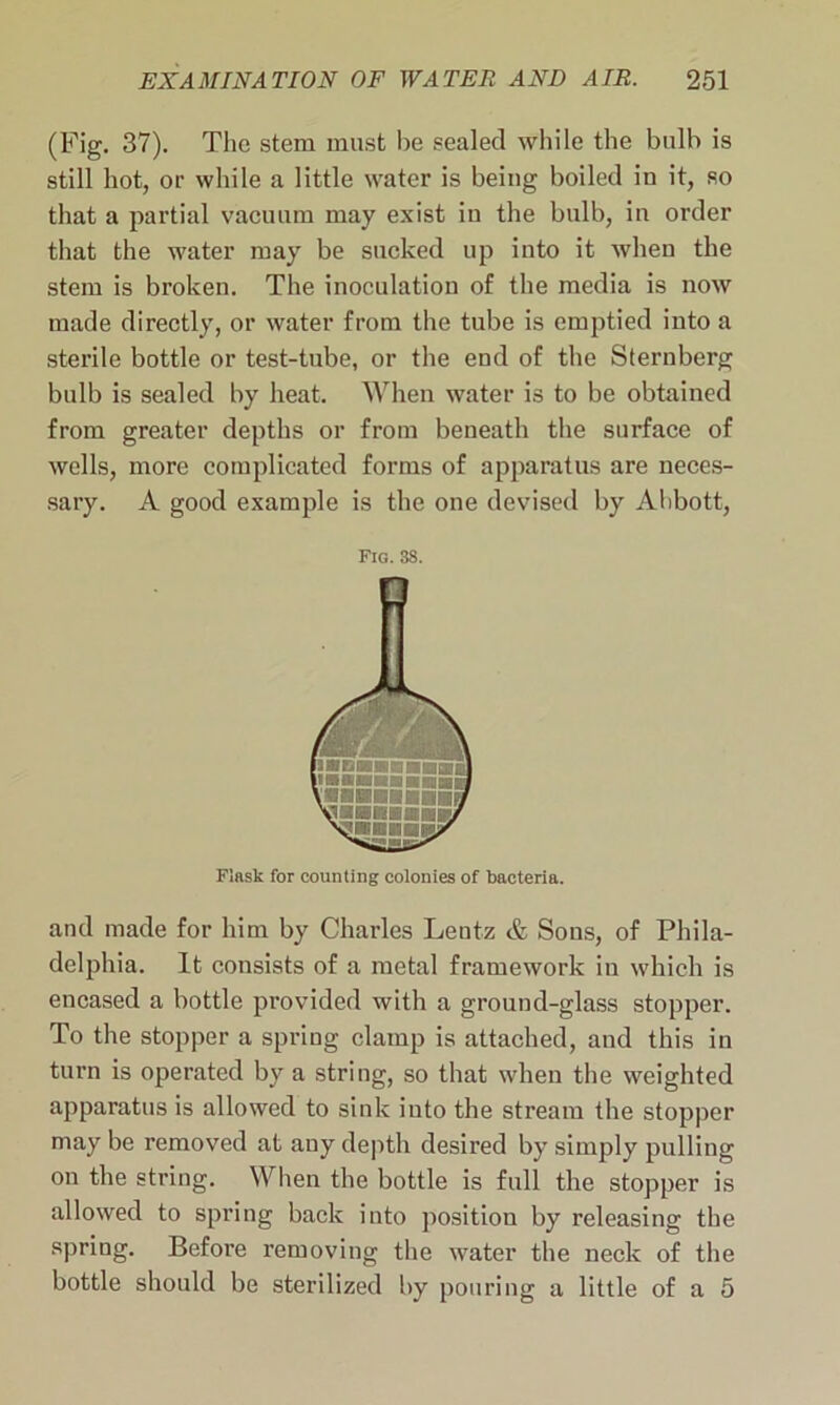 (Fig. 37). The stem must he sealed while the bulb is still hot, or while a little water is being boiled in it, so that a partial vacuum may exist iu the bulb, in order that the water may be sucked up into it when the stem is broken. The inoculation of the media is now made directly, or water from the tube is emptied into a sterile bottle or test-tube, or the end of the Sternberg bulb is sealed by heat. When water is to be obtained from greater depths or from beneath the surface of wells, more complicated forms of apparatus are neces- sary. A good example is the one devised by Abbott, Fig. 3S. Flask for counting colonies of bacteria. and made for him by Charles Leutz & Sons, of Phila- delphia. It consists of a metal framework in which is encased a bottle provided with a ground-glass stopper. To the stopper a spring clamp is attached, and this in turn is operated by a string, so that when the weighted apparatus is allowed to sink into the stream the stopper may be removed at any depth desired by simply pulling on the string. When the bottle is full the stopper is allowed to spring back into position by releasing the spring. Before removing the water the neck of the bottle should be sterilized by pouring a little of a 5