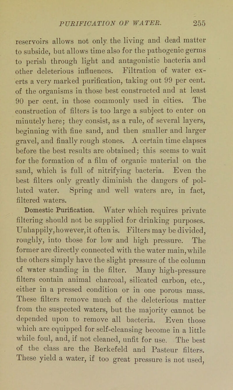 reservoirs allows not only the living and dead matter to subside, but allows time also for the pathogenic germs to perish through light and antagonistic bacteria and other deleterious influences. Filtration of water ex- erts a very marked purification, taking out 99 per cent, of the organisms in those best constructed and at least 90 per cent, in those commonly used in cities. The construction of filters is too large a subject to enter on miuutely here; they consist, as a rule, of several layers, beginning with fine sand, and then smaller and larger gravel, and finally rough stones. A certain time elapses before the best results are obtained; this seems to wait for the formation of a film of orgauic material on the sand, which is full of nitrifying bacteria. Even the best filters only greatly diminish the dangers of pol- luted water. Spring and well waters are, in fact, filtered waters. Domestic Purification. Water which requires private filtering should not be supplied for drinking purposes. Unhappily,however,it often is. Filters may be divided, roughly, into those for low and high pressure. The former are directly connected with the water main, while the others simply have the slight pressure of the column of water standing in the filter. Many high-pressure filters contain animal charcoal, silicated carbon, etc., either in a pressed condition or in one porous mass. These filters remove much of the deleterious matter from the suspected waters, but the majority cannot be depended upou to remove all bacteria. Even those which are equipped for self-cleansing become in a little while foul, and, if not cleaned, unfit for use. The best of the class are the Berkefeld and Pasteur filters. These yield a water, if too great pressure is not used,