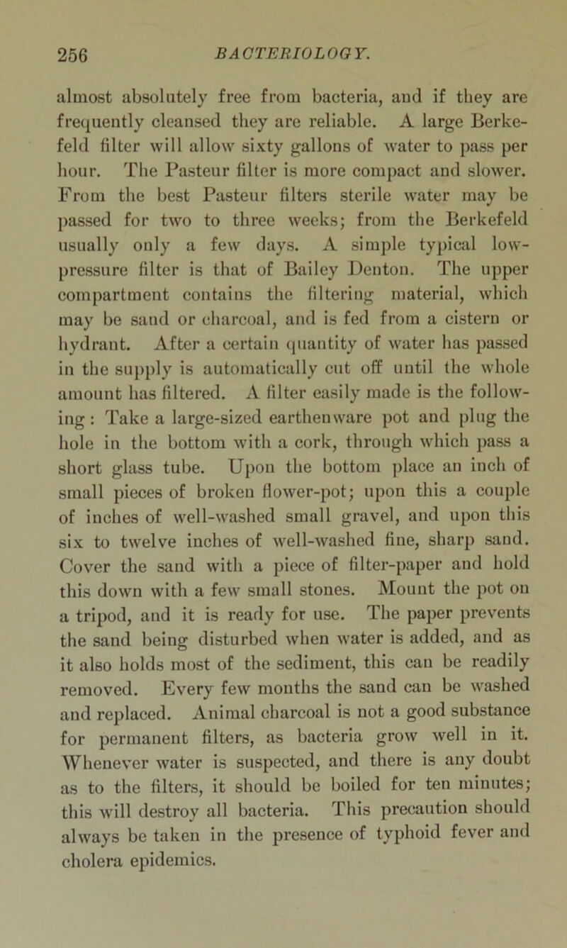 almost absolutely free from bacteria, aud if they are frequently cleansed they are reliable. A large Berke- feld filter will allow sixty gallons of water to pass per hour. The Pasteur filter is more compact and slower. From the best Pasteur filters sterile water may be passed for two to three weeks; from the Berkefeld usually only a few days. A simple typical low- pressure filter is that of Bailey Denton. The upper compartment contains the filtering material, which may be sand or charcoal, and is fed from a cistern or hydrant. After a certain quantity of water has passed in the supply is automatically cut off until the whole amount has filtered. A filter easily made is the follow- ing : Take a large-sized earthenware pot and plug the hole in the bottom with a cork, through which pass a short glass tube. Upon the bottom place an inch of small pieces of broken flower-pot; upon this a couple of inches of well-washed small gravel, and upon this six to twelve inches of well-washed fine, sharp sand. Cover the sand with a piece of filter-paper and hold this down with a few small stones. Mount the pot on a tripod, and it is ready for use. The paper prevents the sand being disturbed when water is added, and as it also holds most of the sediment, this can be readily removed. Every few mouths the sand can be washed and replaced. Animal charcoal is not a good substance for permanent filters, as bacteria grow well in it. Whenever water is suspected, and there is any doubt as to the filters, it should be boiled for ten minutes; this will destroy all bacteria. This precaution should always be taken in the presence of typhoid fever and cholera epidemics.