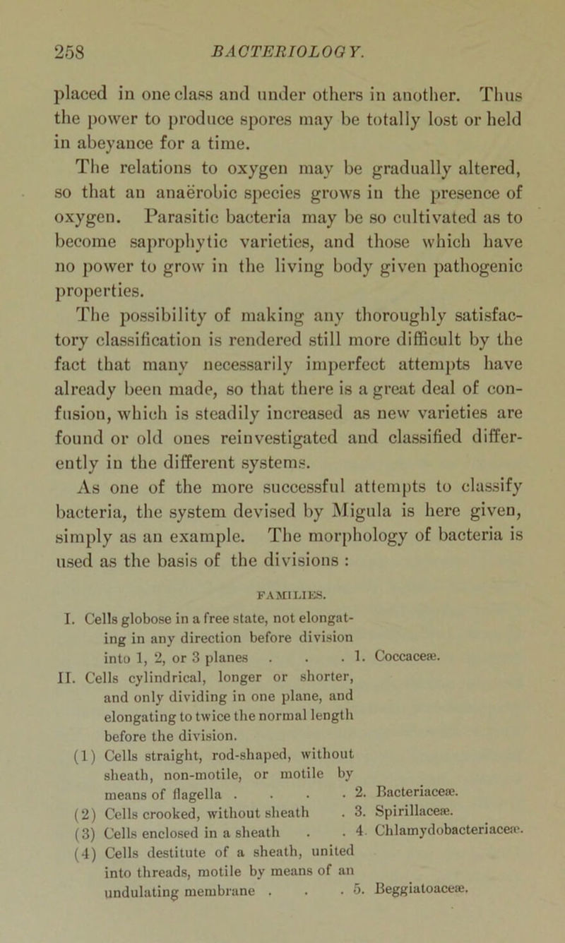 placed in one class and under others in another. Thus the power to produce spores may be totally lost or held in abeyance for a time. The relations to oxygen may be gradually altered, so that au anaerobic species grows in the presence of oxygen. Parasitic bacteria may be so cultivated as to become saprophytic varieties, and those which have no power to grow in the living body given pathogenic properties. The possibility of making any thoroughly satisfac- tory classification is rendered still more difficult by the fact that many necessarily imperfect attempts have already been made, so that there is a great deal of con- fusiou, which is steadily increased as new varieties are found or old ones reinvestigated and classified differ- ently in the different systems. As one of the more successful attempts to classify bacteria, the system devised by Migula is here given, simply as an example. The morphology of bacteria is used as the basis of the divisions : FAMILIES. I. Cells globose in a free state, not elongat- ing in any direction before division into 1, 2, or 3 planes . . .1. Coccacese. II. Cells cylindrical, longer or shorter, and only dividing in one plane, and elongating to twice the normal length before the division. (1) Cells straight, rod-shaped, without sheath, non-motile, or motile by means of flagella . . . .2. Bacteriaceae. (2) Cells crooked, without sheath . 3. Spirillaceae. (3) Cells enclosed in a sheath . . 4. Chlamydobacteriacea'. (4) Cells destitute of a sheath, united into threads, motile by means of an undulating membrane . . .5. Beggiatoaceae.