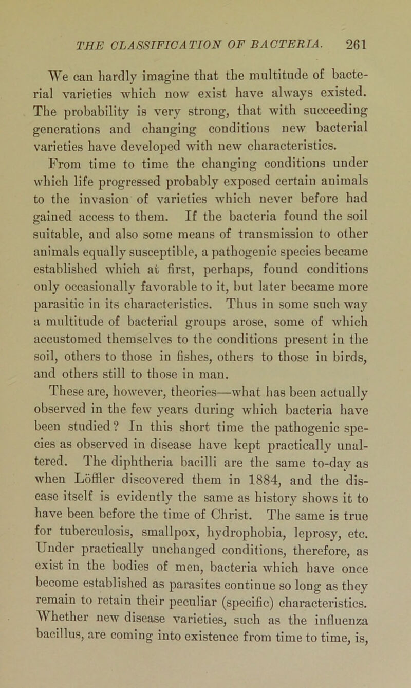 We can hardly imagine that the multitude of bacte- rial varieties which now exist have always existed. The probability is very strong, that with succeeding generations and changing conditions new bacterial varieties have developed with new characteristics. From time to time the changing conditions under which life progressed probably exposed certain animals to the invasion of varieties which never before had gained access to them. If the bacteria found the soil suitable, and also some means of transmission to other animals equally susceptible, a pathogenic species became established which at first, perhaps, found conditions only occasionally favorable to it, but later became more parasitic in its characteristics. Thus in some such way a multitude of bacterial groups arose, some of which accustomed themselves to the conditions present in the soil, others to those in fishes, others to those in birds, and others still to those in man. These are, however, theories—what has been actually observed in the few years during which bacteria have been studied ? In this short time the pathogenic spe- cies as observed in disease have kept practically unal- tered. The diphtheria bacilli are the same to-day as when Loffler discovered them in 1884, and the dis- ease itself is evidently the same as history shows it to have been before the time of Christ. The same is true for tuberculosis, smallpox, hydrophobia, leprosy, etc. Under practically unchanged conditions, therefore, as exist in the bodies of men, bacteria which have once become established as parasites continue so long as they remain to retain their peculiar (specific) characteristics. Whether new disease varieties, such as the influenza bacillus, are coming into existence from time to time, is,