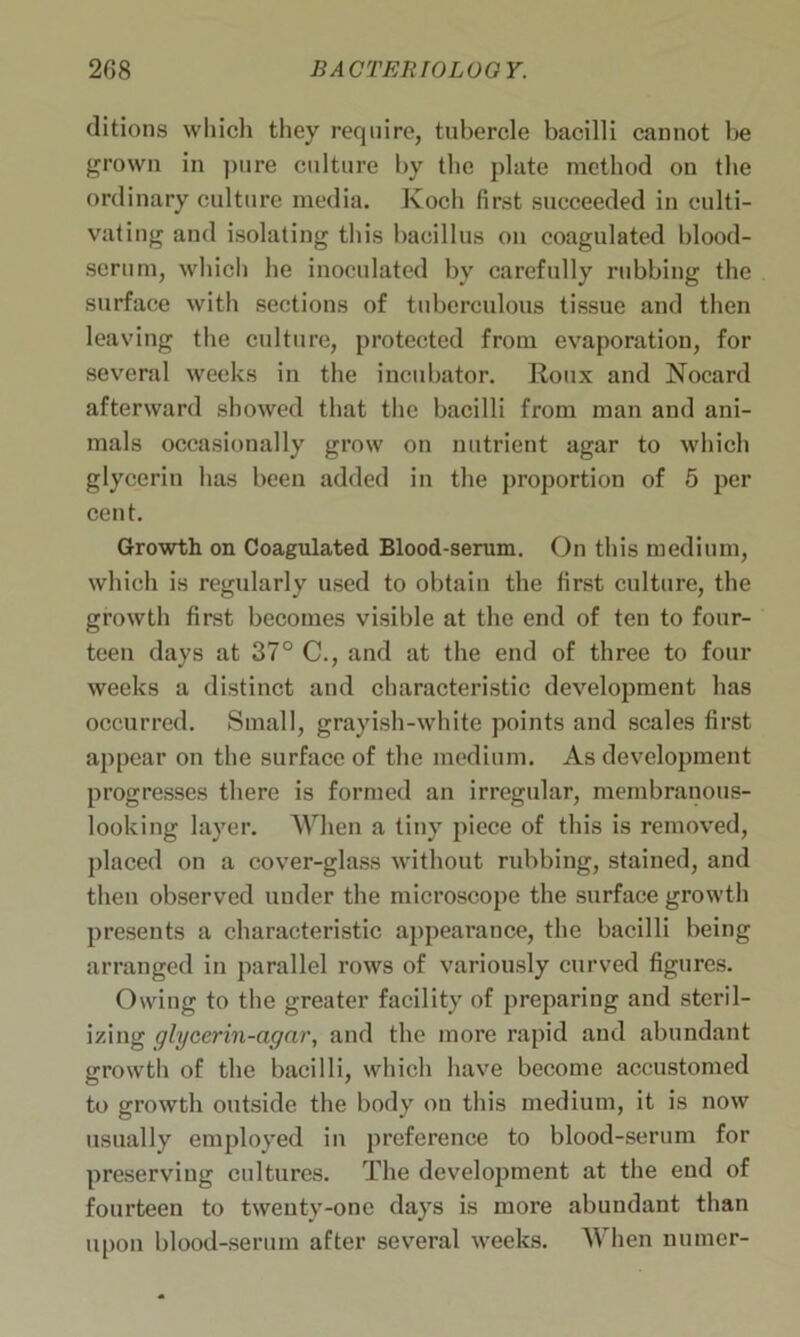 ditions which they require, tubercle bacilli cannot be grown in pure culture by the plate method on the ordinary culture media. Koch first succeeded in culti- vating and isolating this bacillus on coagulated blood- scrum, which he inoculated by carefully rubbing the surface with sections of tuberculous tissue and then leaving the culture, protected from evaporation, for several weeks in the incubator. Roux and Nocard afterward showed that the bacilli from man and ani- mals occasionally grow on nutrient agar to which glycerin has been added in the proportion of 5 per cent. Growth on Coagulated Blood-serum. On this medium, which is regularly used to obtain the first culture, the growth first becomes visible at the end of ten to four- teen days at 37° C., and at the end of three to four weeks a distinct and characteristic development has occurred. Small, grayish-white points and scales first appear on the surface of the medium. As development progresses there is formed an irregular, membranous- looking layer. When a tiny piece of this is removed, placed on a cover-glass without rubbing, stained, and then observed under the microscope the surface growth presents a characteristic appearance, the bacilli being arranged in parallel rows of variously curved figures. Owing to the greater facility of preparing and steril- izing glycerin-agar, and the more rapid and abundant growth of the bacilli, which have become accustomed to growth outside the body on this medium, it is now usually employed in preference to blood-serum for preserving cultures. The development at the end of fourteen to twenty-one days is more abundant than upon blood-serum after several weeks. When numer-