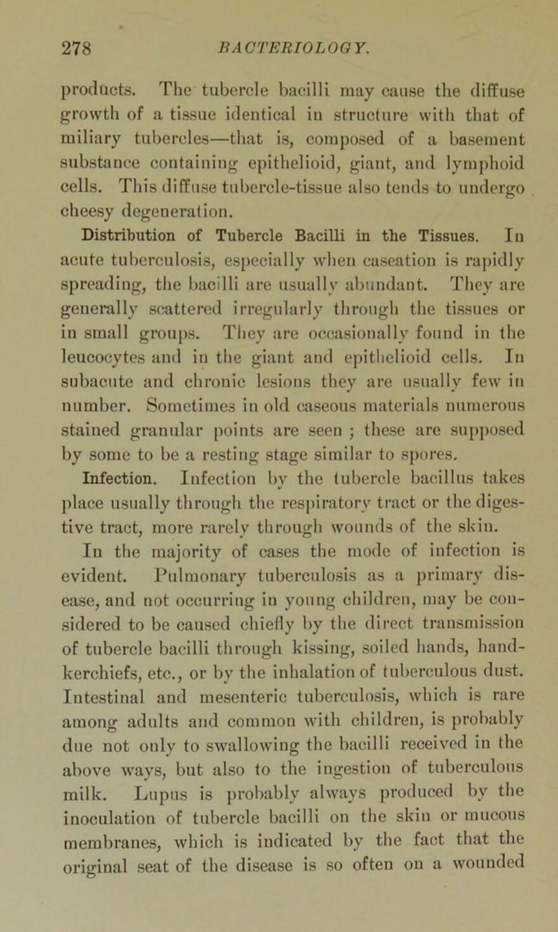 products. The tubercle bacilli may cause the diffuse growth of a tissue identical in structure with that of miliary tubercles—that is, composed of a basement substance containing epithelioid, giant, and lymphoid cells. This diffuse tubercle-tissue also tends to undergo cheesy degeneration. Distribution of Tubercle Bacilli in the Tissues. In acute tuberculosis, especially when caseation is rapidly spreading, the bacilli are usually abundant. They are generally scattered irregularly through the tissues or in small groups. They are occasionally found in the leucocytes and in the giant and epithelioid cells. In subacute and chronic lesions they are usually few in number. Sometimes in old caseous materials numerous stained granular points are seen ; these are supposed by some to be a resting stage similar to spores. Infection. Infection by the tubercle bacillus takes place usually through the respiratory tract or the diges- tive tract, more rarely through wounds of the skin. In the majority of cases the mode of infection is evident. Pulmonary tuberculosis as a primary dis- ease, and not occurring in young children, may be con- sidered to be caused chiefly by the direct transmission of tubercle bacilli through kissing, soiled hands, hand- kerchiefs, etc., or by the inhalation of tuberculous dust. Intestinal and mesenteric tuberculosis, which is rare among adults and common with children, is probably due not only to swallowing the bacilli received in the above ways, but also to the ingestion of tuberculous milk. Lupus is probably always produced by the inoculation of tubercle bacilli on the skin or mucous membranes, which is indicated by the fact that the original seat of the disease is so often on a wounded
