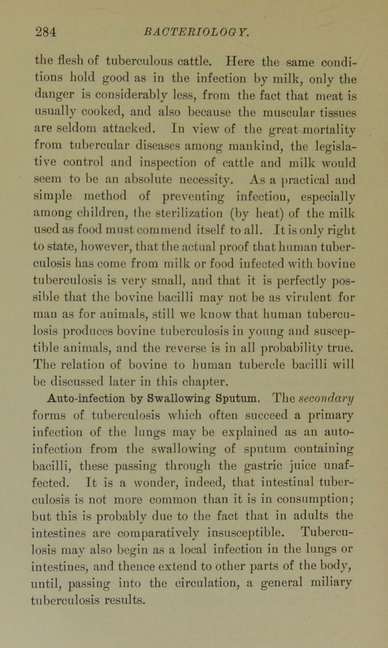 the flesh of tuberculous cattle. Here the same condi- tions hold good as in the infection by milk, only the danger is considerably less, from the fact that meat is usually cooked, and also because the muscular tissues are seldom attacked. In view of the great mortality from tubercular diseases among mankind, the legisla- tive control and inspection of cattle and milk would seem to be an absolute necessity. As a practical and simple method of preventing infection, especially among children, the sterilization (by heat) of the milk used as food must commend itself to all. It is only right to state, however, that the actual proof that human tuber- culosis has come from milk or food iufected with bovine tuberculosis is very small, and that it is perfectly pos- sible that the bovine bacilli may not be as virulent for man as for animals, still we know that human tubercu- losis produces bovine tuberculosis in young and suscep- tible animals, and the reverse is in all probability true. The relation of bovine to human tubercle bacilli will be discussed later in this chapter. Auto-infection by Swallowing Sputum. The secondary forms of tuberculosis which often succeed a primary infection of the lungs may be explained as an auto- infection from the swallowing of sputum containing bacilli, these passing through the gastric juice unaf- fected. It is a wonder, indeed, that intestinal tuber- culosis is not more common than it is in consumption; but this is probably due to the fact that in adults the intestines are comparatively insusceptible. Tubercu- losis may also begin as a local infection in the lungs or intestines, and thence extend to other parts of the body, until, passing into the circulation, a general miliary tuberculosis results.