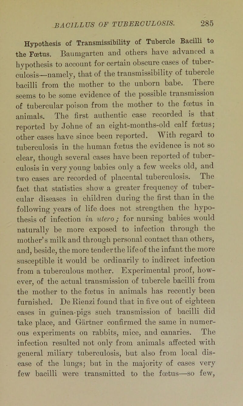 Hypothesis of Transmissibility of Tubercle Bacilli to the Foetus. Baumgarten and others have advanced a hypothesis to account for certain obscure cases of tubci - culosis—namely, that of the transmissibility of tubercle bacilli from the mother to the unborn babe. There seems to be some evidence of the possible transmission of tubercular poisou from the mother to the foetus in animals. The first authentic case recorded is that reported by Johne of an eight-months-old calf foetus; other cases have since been reported. With regard to tuberculosis in the human foetus the evidence is not so clear, though several cases have been reported of tuber- culosis in very young babies only a few weeks old, and two cases are recorded of placental tuberculosis. The fact that statistics show a greater frequency of tuber- cular diseases in children during the first than in the following years of life does not strengthen the hypo- thesis of infection in utero; for nursing babies would naturally be more exposed to infection through the mother’s milk and through personal contact than others, and, beside, the more tendertlie lifeof the infant the more susceptible it would be ordinarily to indirect infection from a tuberculous mother. Experimental proof, how- ever, of the actual transmission of tubercle bacilli from the mother to the foetus in animals has recently been furnished. De Rienzi found that in five out of eighteen cases in guinea-pigs such transmission of bacilli did take place, and Gartner confirmed the same in numer- ous experiments on rabbits, mice, and canaries. The infection resulted not only from animals affected with general miliary tuberculosis, but also from local dis- ease of the lungs; but in the majority of cases very few bacilli were transmitted to the foetus—so few,