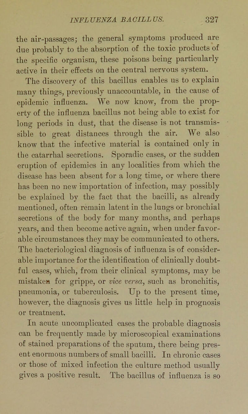 the air-passages; the general symptoms produced are due probably to the absorption of the toxic products of the specific organism, these poisons being particularly active in their effects on the central nervous system. The discovery of this bacillus enables us to explain many things, previously unaccountable, in the cause of epidemic influenza. We now know, from the prop- erty of the influenza bacillus not being able to exist for long periods in dust, that the disease is not transmis- sible to great distances through the air. We also know that the infective material is contained only in the catarrhal secretions. Sporadic cases, or the sudden eruption of epidemics in any localities from which the disease has been absent for a long time, or where there has been no new importation of infection, may possibly be explained by the fact that the bacilli, as already mentioned, often remain latent in the lungs or bronchial secretions of the body for many months, and perhaps years, and then become active again, when under favor- able circumstances they may be communicated to others. The bacteriological diagnosis of influenza is of consider- able importance for the identification of clinically doubt- ful cases, which, from their clinical symptoms, may be mistaken for grippe, or vice versa, such as bronchitis, pneumonia, or tuberculosis. Up to the present time, however, the diagnosis gives us little help in prognosis or treatment. In acute uncomplicated cases the probable diagnosis can be frequently made by microscopical examinations of stained preparations of the sputum, there being pres- ent enormous numbers of small bacilli. In chronic cases or those of mixed infection the culture method usually gives a positive result. The bacillus of influenza is so