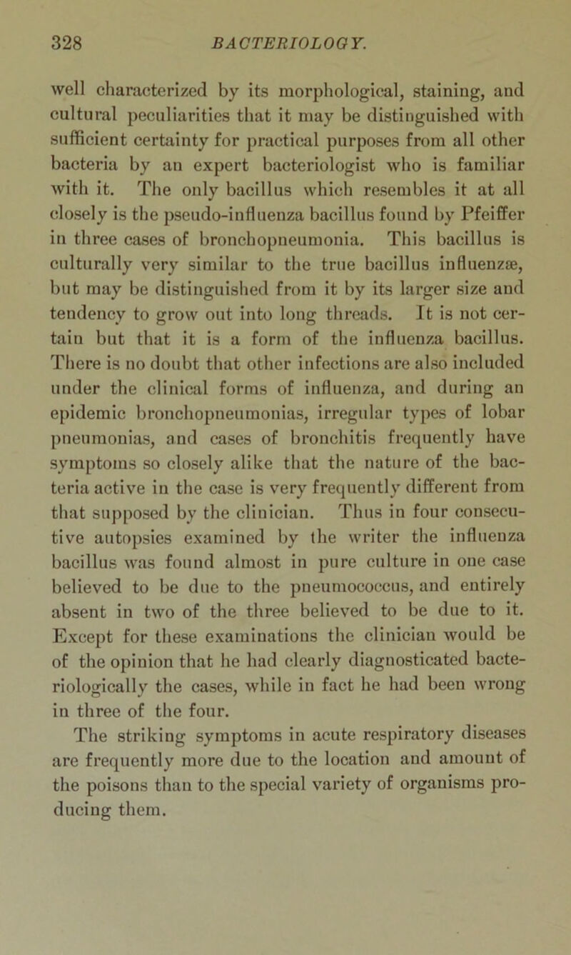 well characterized by its morphological, staining, and cultural peculiarities that it may be distinguished with sufficient certainty for practical purposes from all other bacteria by an expert bacteriologist who is familiar with it. The only bacillus which resembles it at all closely is the pseudo-influenza bacillus found by Pfeiffer in three cases of bronchopneumonia. This bacillus is culturally very similar to the true bacillus influenzse, but may be distinguished from it by its larger size and tendency to grow out into long threads. It is not cer- tain but that it is a form of the influenza bacillus. There is no doubt that other infections are also included under the clinical forms of influenza, and during an epidemic bronchopneumonias, irregular types of lobar pneumonias, and cases of bronchitis frequently have symptoms so closely alike that the nature of the bac- teria active in the case is very frequently different from that supposed by the clinician. Thus in four consecu- tive autopsies examined by the writer the influenza bacillus was found almost in pure culture in one case believed to be due to the pneumococcus, and entirely absent in two of the three believed to be due to it. Except for these examinations the clinician would be of the opinion that he had clearly diagnosticated bacte- riologically the cases, while in fact he had been wrong in three of the four. The striking symptoms in acute respiratory diseases are frequently more due to the location and amount of the poisons than to the special variety of organisms pro- ducing them.