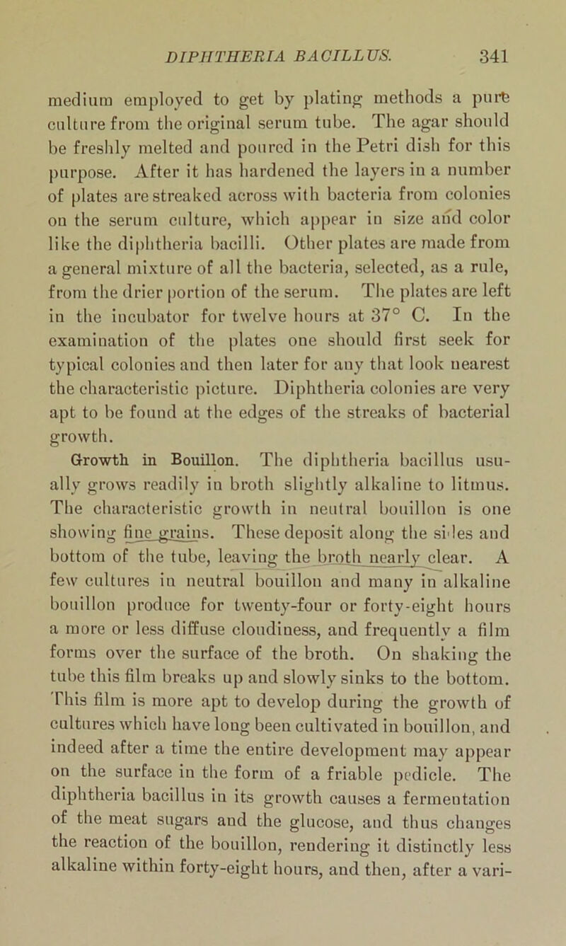 medium employed to get by plating methods a pure culture from the original serum tube. The agar should be freshly melted and poured in the Petri dish for this purpose. After it has hardened the layers in a number of plates are streaked across with bacteria from colonies on the serum culture, which appear in size and color like the diphtheria bacilli. Other plates are made from a general mixture of all the bacteria, selected, as a rule, from the drier portion of the serum. The plates are left in the incubator for twelve hours at 37° C. In the examination of the plates one should first seek for typical colonies and then later for any that look nearest the characteristic picture. Diphtheria colonies are very apt to be found at the edges of the streaks of bacterial growth. Growth in Bouillon. The diphtheria bacillus usu- ally grows readily in broth slightly alkaline to litmus. The characteristic growth in neutral bouillon is one showing fine grains. These deposit along the sides and bottom of the tube, leaviug the broth nearly clear. A few cultures in neutral bouillon and many in alkaline bouillon produce for twenty-four or forty-eight hours a more or less diffuse cloudiness, and frequently a film forms over the surface of the broth. On shaking the tube this film breaks up and slowly sinks to the bottom. This film is more apt to develop during the growth of cultures which have long been cultivated in bouillon, and indeed after a time the entire development may appear on the surface in the form of a friable pedicle. The diphtheria bacillus in its growth causes a fermentation of the meat sugars and the glucose, and thus changes the reaction of the bouillon, rendering it distinctly less alkaline within forty-eight hours, and then, after a vari-