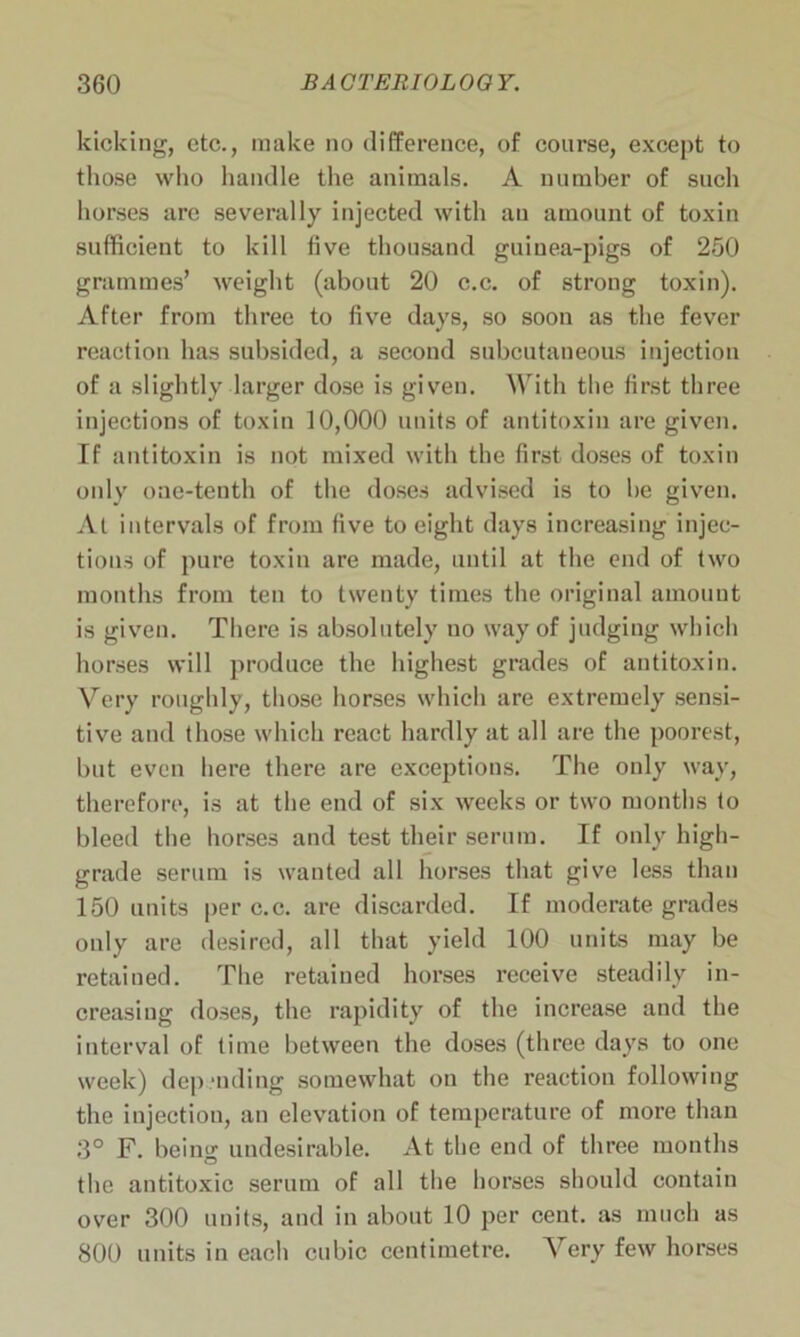 kicking, etc., make no difference, of course, except to those who handle the animals. A number of such horses are severally injected with an amount of toxin sufficient to kill five thousand guinea-pigs of 250 grammes’ weight (about 20 c.c. of strong toxin). After from three to five days, so soon as the fever reaction has subsided, a second subcutaneous injection of a slightly larger dose is given. With the first three injections of toxin 10,000 units of antitoxin are given. If antitoxin is not mixed with the first doses of toxin only one-tenth of the doses advised is to be given. At intervals of from five to eight days increasing injec- tions of pure toxin are made, until at the end of two months from ten to twenty times the original amount is given. There is absolutely uo way of judging which horses will produce the highest grades of antitoxin. Very roughly, those horses which are extremely sensi- tive and those which react hardly at all are the poorest, but even here there are exceptions. The only way, therefore, is at the end of six weeks or two months to bleed the horses and test their serum. If only high- grade serum is wanted all horses that give less than 150 units per c.c. are discarded. If moderate grades only are desired, all that yield 100 units may be retained. The retained horses receive steadily in- creasing doses, the rapidity of the increase and the interval of time between the doses (three days to one week) depending somewhat on the reaction following the injection, an elevation of temperature of more than 3° F. being undesirable. At the end of three months the antitoxic serum of all the horses should contain over 300 units, and in about 10 per cent, as much as 800 units in each cubic centimetre. Very few horses