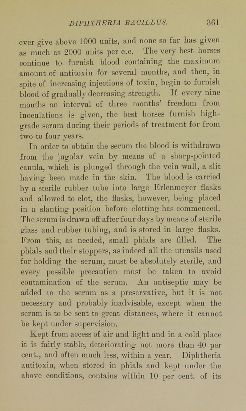 ever give above 1000 units, and none so far lias given as much as 2000 units per c.c. The very best horses continue to furnish blood containing the maximum amount of antitoxin for several months, and then, in spite of increasing injections of toxin, begin to furnish blood of gradually decreasing strength. If every nine months an interval of three months’ freedom from inoculations is given, the best horses furnish high- grade serum during their periods of treatment for from two to four years. In order to obtain the serum the blood is withdrawn from the jugular vein by means of a sharp-pointed canula, which is plunged through the vein wall, a slit having; been made in the skin. The blood is carried by a sterile rubber tube into large Erlenmeyer flasks and allowed to clot, the flasks, however, being placed in a slanting position before clotting has commenced. The serum is drawn off after four days by means of sterile glass and rubber tubing, and is stored in large flasks. From this, as needed, small phials are filled. The phials and their stoppers, as indeed all the utensils used for holding the serum, must be absolutely sterile, and every possible precaution must be taken to avoid contamination of the serum. An antiseptic may be added to the serum as a preservative, but it is not necessary and probably inadvisable, except when the serum is to be sent to great distances, where it cannot be kept under supervision. Kept from access of air and light and in a cold place it is fairly stable, deteriorating not more than 40 per cent., and often much less, within a year. Diphtheria antitoxin, when stored in phials and kept under the above conditions, Contains within 10 per cent, of its