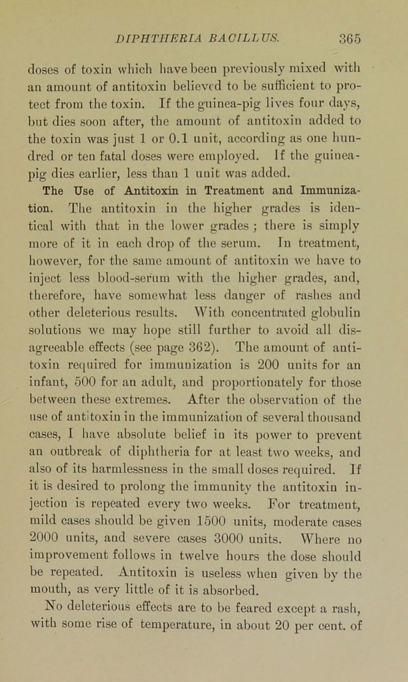 doses of toxin which have been previously mixed with an amount of antitoxin believed to be sufficient to pro- tect from the toxin. If the guinea-pig lives four days, but dies soon after, the amount of antitoxin added to the toxin was just 1 or 0.1 unit, according as one hun- dred or ten fatal doses were employed. If the guinea- pig dies earlier, less than 1 uuit was added. The Use of Antitoxin in Treatment and Immuniza- tion. The antitoxin in the higher grades is iden- tical with that in the lower grades ; there is simply more of it in each drop of the serum. In treatment, however, for the same amount of antitoxin we have to inject less blood-serum with the higher grades, and, therefore, have somewhat less danger of rashes and other deleterious results. With concentrated globulin solutions we may hope still further to avoid all dis- agreeable effects (see page 362). The amount of anti- toxin required for immunization is 200 units for an infant, 500 for an adult, and proportionately for those between these extremes. After the observation of the use of antitoxin in the immunization of several thousand cases, I have absolute belief in its power to prevent an outbreak of diphtheria for at least two weeks, and also of its harmlessness in the small doses required. If it is desired to prolong the immunity the antitoxin in- jection is repeated every two weeks. For treatment, mild cases should be given 1500 units, moderate cases 2000 units, and severe cases 3000 units. Where no improvement follows in twelve hours the dose should be repeated. Antitoxin is useless when given by the mouth, as very little of it is absorbed. No deleterious effects are to be feared except a rash, with some rise of temperature, in about 20 per cent, of