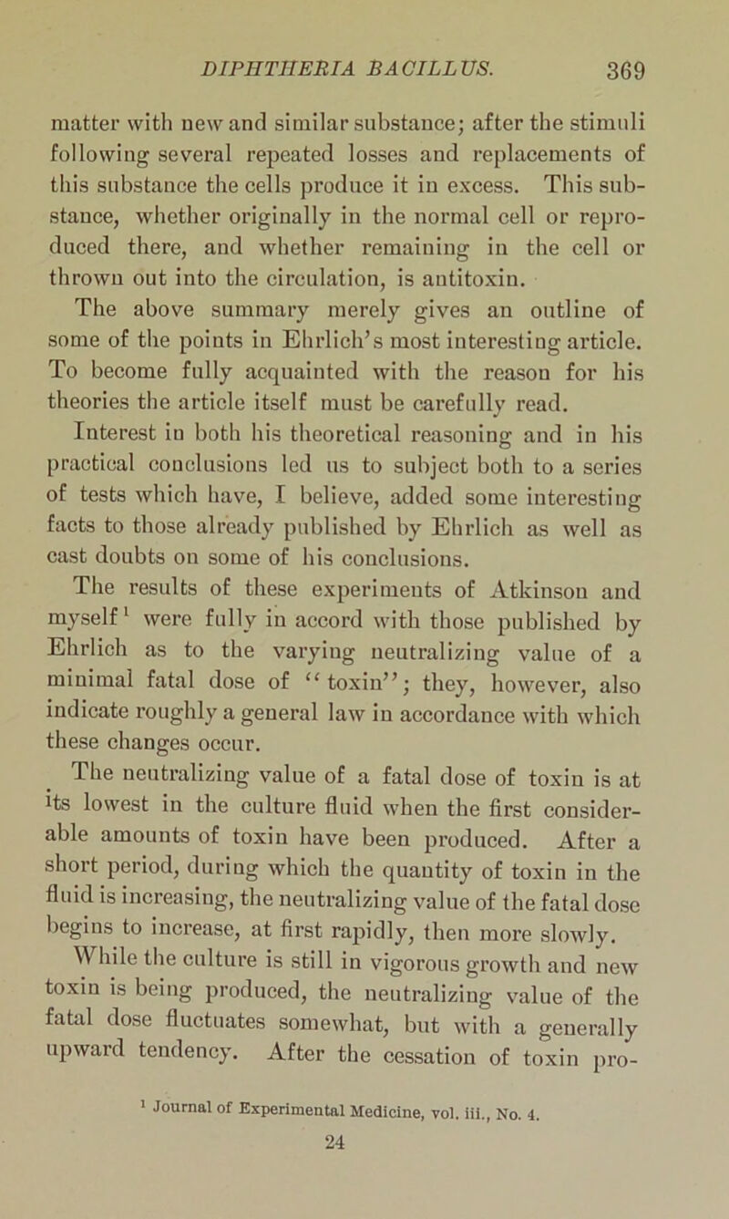 matter with new and similar substance; after the stimuli following several repeated losses and replacements of this substance the cells produce it in excess. This sub- stance, whether originally in the normal cell or repro- duced there, and whether remaining in the cell or thrown out into the circulation, is antitoxin. The above summary merely gives an outline of some of the points in Ehrlich’s most interesting article. To become fully acquainted with the reason for his theories the article itself must be carefully read. Interest in both his theoretical reasoning and in his practical conclusions led us to subject both to a series of tests which have, I believe, added some interesting facts to those already published by Ehrlich as well as cast doubts on some of his conclusions. The results of these experimeuts of Atkinson and myself1 were fully in accord with those published by Ehrlich as to the varying neutralizing value of a minimal fatal dose of “toxin”; they, however, also indicate roughly a general law in accordance with which these changes occur. The neutralizing value of a fatal dose of toxin is at its lowest in the culture fluid when the first consider- able amounts of toxin have been produced. After a short period, during which the quantity of toxin in the fluid is increasing, the neutralizing value of the fatal dose begins to increase, at first rapidly, then more slowly. \Y hile the culture is still in vigorous growth and new toxin is being produced, the neutralizing value of the fatal dose fluctuates somewhat, but with a generally upward tendency. After the cessation of toxin pro- 1 Journal of Experimental Medicine, vol. iii., No. 4. 24