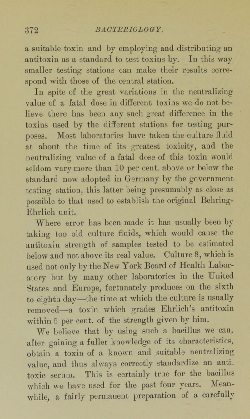 a suitable toxin and by employing and distributing an antitoxin as a standard to test toxins by. In this way smaller testing stations can make their results corre- spond with those of the central station. In spite of the great variations in the neutralizing value of a fatal dose in different toxins we do not be- lieve there has been any such great difference in the toxins used by the different stations for testing pur- poses. Most laboratories have taken the culture fluid at about the time of its greatest toxicity, and the neutralizing value of a fatal dose of this toxin would seldom vary more than 10 per cent, above or below the standard now adopted in Germany by the government testing station, this latter being presumably as close as possible to that used to establish the original Behring- Ehrlieh unit. Where error has been made it has usually been by taking too old culture fluids, which would cause the antitoxin strength of samples tested to be estimated below and not above its real value. Culture 8, which is used not only by the New York Board of Health Labor- atory but by many other laboratories in the United States and Europe, fortunately produces on the sixth to eighth day—the time at which the culture is usually removed—a toxin which grades Ehrlich’s antitoxin within 5 per cent, of the strength given by him. We believe that by using such a bacillus we can, after gaining a fuller knowledge of its characteristics, obtain a toxin of a known aud suitable neutralizing value, and thus always correctly standardize an anti- toxic serum. This is certainly true for the bacillus which we have used for the past four years. Mean- while, a fairly permanent preparation of a carefully