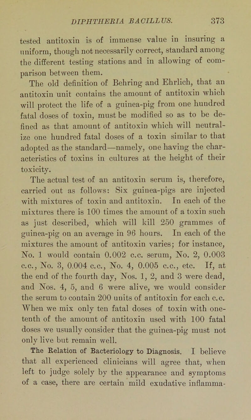 tested antitoxin is of immense value in insuring a uniform, though not necessarily correct, standard among the different testing stations and in allowing of com- parison between them. The old definition of Behring and Ehrlich, that an antitoxin unit contains the amount of antitoxin which will protect the life of a guinea-pig from one hundred fatal doses of toxin, must be modified so as to be de- fined as that amount of antitoxin which will neutral- ize one hundred fatal doses of a toxin similar to that adopted as the standard—namely, one having the char- acteristics of toxins in cultures at the height of their toxicity. The actual test of an antitoxin serum is, therefore, carried out as follows: Six guinea-pigs are injected with mixtures of toxin and antitoxin. In each of the mixtures there is 100 times the amount of a toxin such as just described, which will kill 250 grammes of guinea-pig on an average in 96 hours. In each of the mixtures the amount of antitoxin varies; for instance, No. 1 would contain 0.002 c.c. serum, No. 2, 0.003 c.c., No. 3, 0.004 c.c., No. 4, 0.005 c.c., etc. If, at the end of the fourth day, Nos. 1, 2, and 3 were dead, and Nos. 4, 5, and 6 were alive, we would consider the serum to contain 200 units of antitoxin for each c.c. When we mix only ten fatal doses of toxin with one- tenth of the amount of antitoxin used with 100 fatal doses we usually consider that the guinea-pig must not only live but remain well. The Relation of Bacteriology to Diagnosis. I believe that all experienced clinicians will agree that, when left to judge solely by the appearance and symptoms of a case, there are certain mild exudative inflamma-