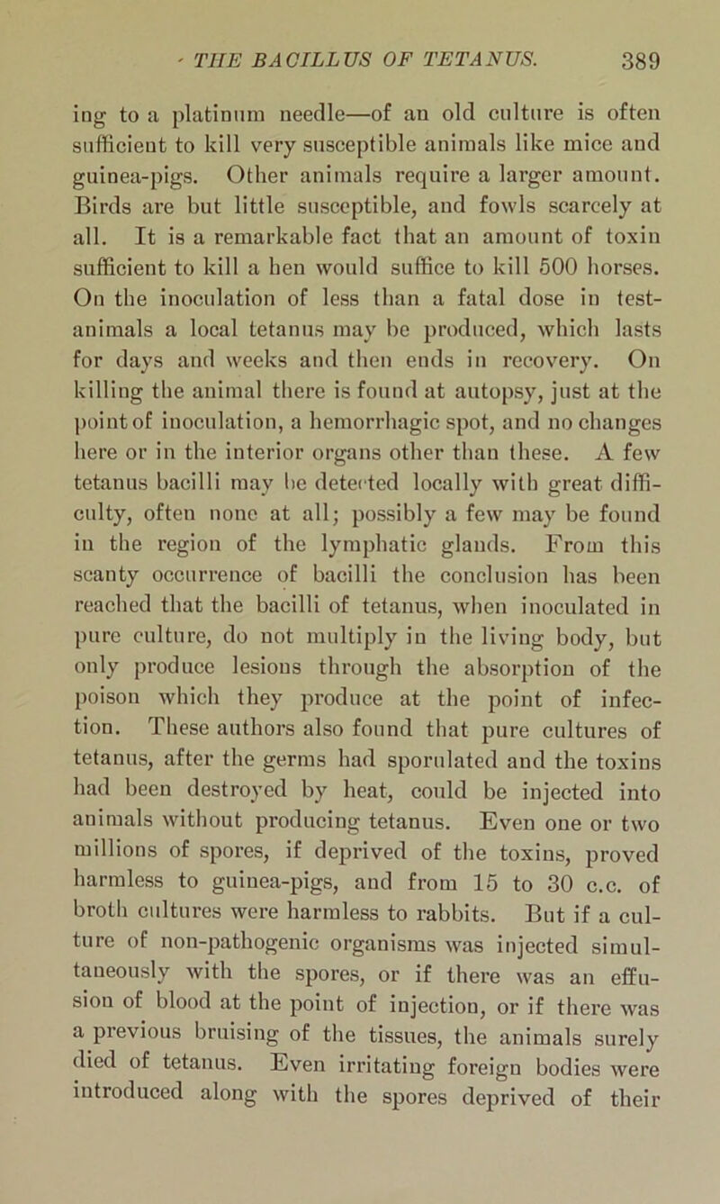 ing to a platinum needle—of an old culture is often sufficient to kill very susceptible animals like mice and guinea-pigs. Other animals require a larger amount. Birds are but little susceptible, and fowls scarcely at all. It is a remarkable fact that an amount of toxin sufficient to kill a ben would suffice to kill 500 horses. On the inoculation of less than a fatal dose in test- animals a local tetanus may be produced, which lasts for days and weeks and then ends in recovery. On killing the animal there is found at autopsy, just at the point of inoculation, a hemorrhagic spot, and no changes here or in the interior organs other than these. A few tetanus bacilli may be detected locally with great diffi- culty, often none at all; possibly a few may be found in the region of the lymphatic glands. From this scanty occurrence of bacilli the conclusion has been reached that the bacilli of tetanus, when inoculated in pure culture, do not multiply in the living body, but only produce lesions through the absorption of the poison which they produce at the point of infec- tion. These authors also found that pure cultures of tetanus, after the germs had sporulated and the toxins had been destroyed by heat, could be injected into animals without producing tetanus. Even one or two millions of spores, if deprived of the toxins, proved harmless to guinea-pigs, and from 15 to 30 c.c. of broth cultures were harmless to rabbits. But if a cul- ture of non-pathogenic organisms was injected simul- taneously with the spores, or if there was an effu- sion of blood at the point of injection, or if there was a previous bruising of the tissues, the animals surely died of tetanus. Even irritating foreign bodies were introduced along with the spores deprived of their