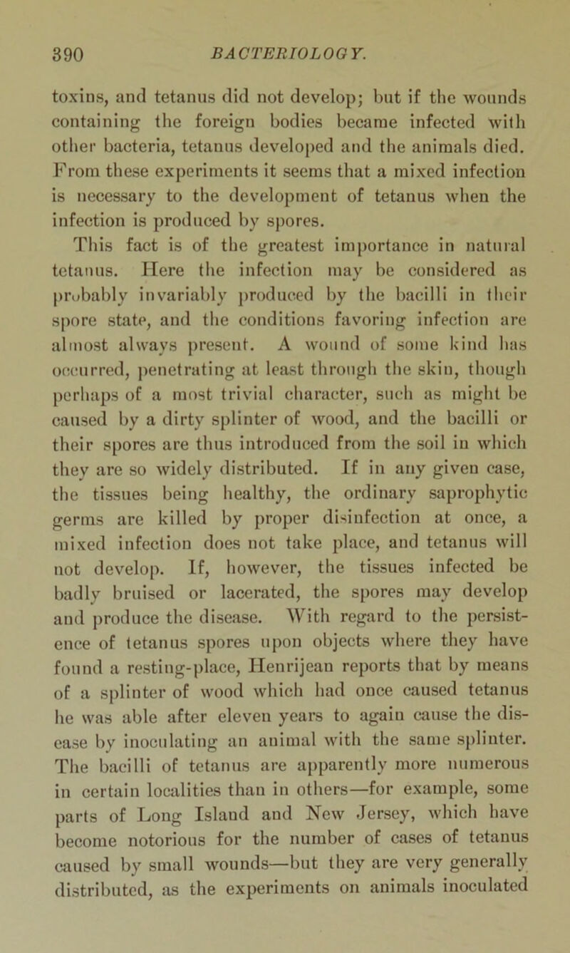 toxins, and tetanus did not develop; but if the wounds containing the foreign bodies became infected with other bacteria, tetanus developed and the animals died. From these experiments it seems that a mixed infection is necessary to the development of tetanus when the infection is produced by spores. This fact is of the greatest importance in natural tetanus. Here the infection may be considered as probably invariably produced by the bacilli in their spore state, and the conditions favoring infection are almost always present. A wound of some kind has occurred, penetrating at least through the skin, though perhaps of a most trivial character, such as might be caused by a dirty splinter of wood, and the bacilli or their spores are thus introduced from the soil in which they are so widely distributed. If in any given case, the tissues being healthy, the ordinary saprophytic germs are killed by proper disinfection at once, a mixed infection does not take place, and tetanus will not develop. If, however, the tissues infected be badly bruised or lacerated, the spores may develop and produce the disease. With regard to the persist- ence of tetanus spores upon objects where they have found a resting-place, Henri jean reports that by means of a splinter of wood which had once caused tetanus he was able after eleven years to again cause the dis- ease by inoculating an animal with the same splinter. The bacilli of tetanus are apparently more numerous in certain localities than in others—for example, some parts of Long Island and New Jersey, which have become notorious for the number of cases of tetanus caused by small wounds—but they are very generally distributed, as the experiments on animals inoculated