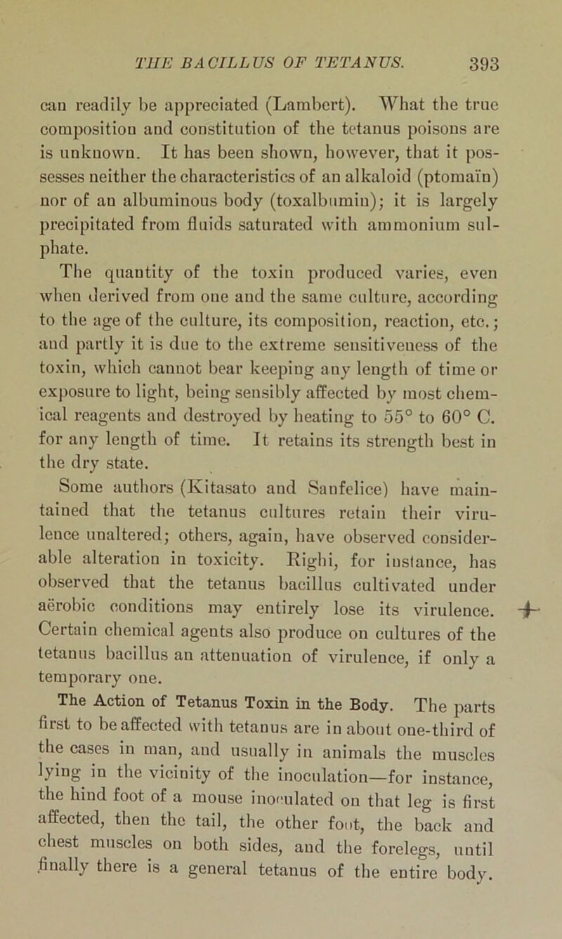 can readily be appreciated (Lambert). What the true composition and constitution of the tetanus poisons are is unknown. It has been shown, however, that it pos- sesses neither the characteristics of an alkaloid (ptomaln) nor of an albuminous body (toxalbumiu); it is largely precipitated from fluids saturated with ammonium sul- phate. The quantity of the toxin produced varies, even when derived from oue and the same culture, according: to the age of the culture, its composition, reaction, etc.; and partly it is due to the extreme sensitiveness of the toxin, which cannot bear keeping any length of time or exposure to light, being sensibly affected by most chem- ical reagents and destroyed by heating to 55° to 60° C. for any length of time. It retains its strength best in the dry state. Some authors (Kitasato and Sanfelice) have main- tained that the tetanus cultures retain their viru- lence unaltered; others, again, have observed consider- able alteration in toxicity. Righi, for instance, has observed that the tetanus bacillus cultivated under aerobic conditions may entirely lose its virulence. ~h Certain chemical agents also produce on cultures of the tetanus bacillus an attenuation of virulence, if only a temporary one. The Action of Tetanus Toxin in the Body. The parts fiist to be affected with tetanus are in about one-third of the cases in man, and usually in animals the muscles lying in the vicinity of the inoculation—for instance, the hind foot of a mouse inoculated on that leg is first affected, then the tail, the other foot, the back and chest muscles on both sides, and the forelegs, until finally there is a general tetanus of the entire body.