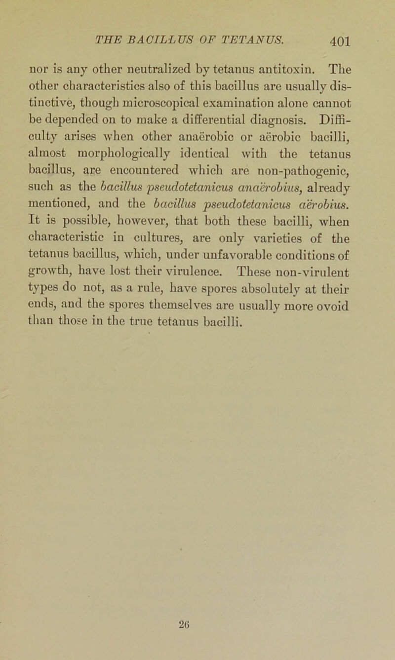 nor is any other neutralized by tetanus antitoxin. The other characteristics also of this bacillus are usually dis- tinctive, though microscopical examination alone cannot be depended on to make a differential diagnosis. Diffi- culty arises when other anaerobic or aerobic bacilli, almost morphologically identical with the tetanus bacillus, are encountered which are non-pathogenic, such as the bacillus pseudotetanicus anaerobius, already mentioned, and the bacillus pseudotetanicus aerobius. It is possible, however, that both these bacilli, when characteristic in cultures, are only varieties of the tetanus bacillus, which, under unfavorable conditions of growth, have lost their virulence. These uon-virulent types do not, as a rule, have spores absolutely at their ends, and the spores themselves are usually more ovoid than those in the true tetanus bacilli. 2(»