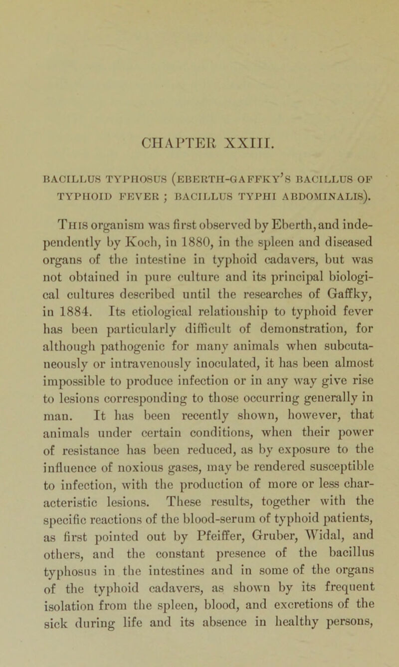 CHAPTER XXIII. BACILLUS TYPHOSUS (eBERTH-GAFFKY’s BACILLUS OF TYPHOID FEVER ; BACILLUS TYPIII ABDOMINALIS). This organism was first observed by Eberth,and inde- pendently by Koch, in 1880, in the spleen and diseased organs of the intestine in typhoid cadavers, but was not obtained in pure culture and its principal biologi- cal cultures described until the researches of Gaffky, in 1884. Its etiological relationship to typhoid fever has been particularly difficult of demonstration, for although pathogenic for many animals when subcuta- neously or intravenously inoculated, it has been almost impossible to produce infection or in any way give rise to lesions corresponding to those occurring generally in man. It has been recently shown, however, that animals under certain conditions, when their power of resistance has been reduced, as by exposure to the influence of noxious gases, may be rendered susceptible to infection, with the production of more or less char- acteristic lesions. These results, together with the specific reactions of the blood-serum of typhoid patients, as first pointed out by Pfeiffer, Gruber, Widal, and others, and the constant presence of the bacillus typhosus in the intestines and in some of the organs of the typhoid cadavers, as shown by its frequent isolation from the spleen, blood, and excretions of the sick during life and its absence in healthy persons,