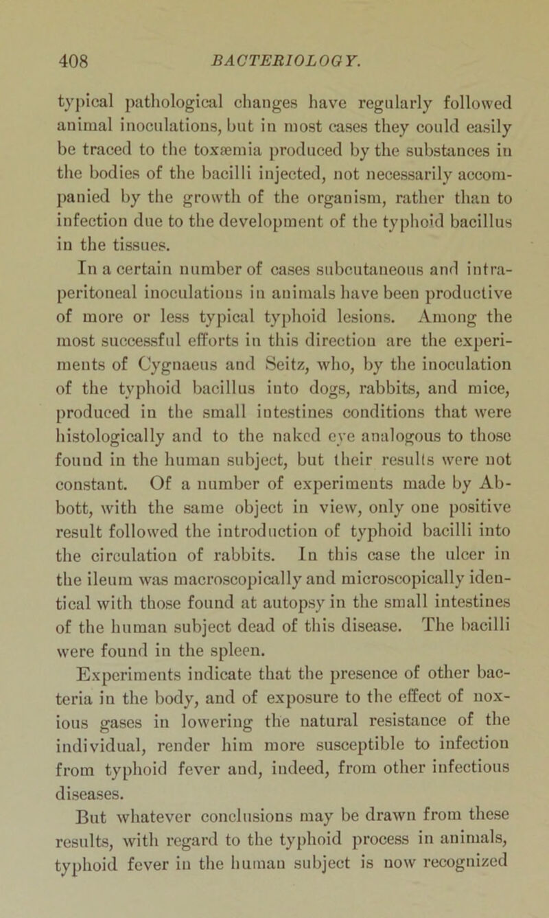 typical pathological changes have regularly followed animal inoculations, but in most cases they could easily be traced to the toxaemia produced by the substances in the bodies of the bacilli injected, not necessarily accom- panied by the growth of the organism, rather than to infection due to the development of the typhoid bacillus in the tissues. In a certain number of cases subcutaneous and intra- peritoneal inoculations in animals have been productive of more or less typical typhoid lesions. Among the most successful efforts in this direction are the experi- ments of Cyguaeus and Seitz, who, by the inoculation of the typhoid bacillus into dogs, rabbits, and mice, produced in the small intestines conditions that were histologically and to the naked eye analogous to those found in the human subject, but their results were not constant. Of a number of experiments made by Ab- bott, with the same object in view, only one positive result followed the introduction of typhoid bacilli into the circulation of rabbits. In this case the ulcer in the ileum was macroscopically and microscopically iden- tical with those found at autopsy in the small intestines of the human subject dead of this disease. The bacilli were found in the spleen. Experiments indicate that the presence of other bac- teria in the body, and of exposure to the effect of nox- ious gases in lowering the natural resistance of the individual, render him more susceptible to infectiou from typhoid fever and, indeed, from other infectious diseases. But whatever conclusions may be drawn from these results, with regard to the typhoid process in animals, typhoid fever in the human subject is now recognized