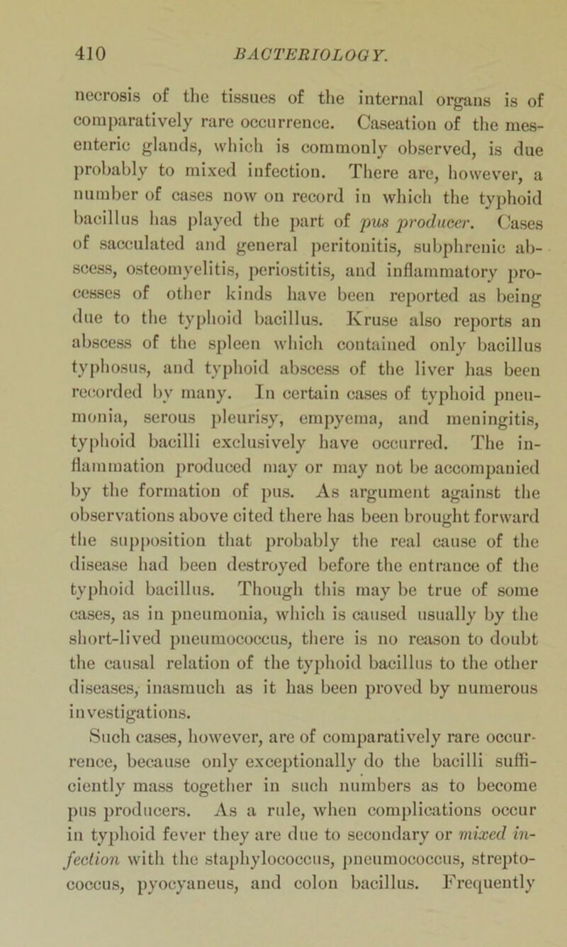 necrosis of the tissues of the internal organs is of comparatively rare occurrence. Caseation of the mes- enteric glands, which is commonly observed, is due probably to mixed infection. There are, however, a number of cases now on record in which the typhoid bacillus has played the part of pus producer. Cases of sacculated and general peritonitis, subphreuic ab- scess, osteomyelitis, periostitis, and inflammatory pro- cesses of other kinds have been reported as being due to the typhoid bacillus. Kruse also reports an abscess of the spleen which contained only bacillus typhosus, and typhoid abscess of the liver has been recorded bv many. In certain cases of typhoid pneu- monia, serous pleurisy, empyema, and meningitis, typhoid bacilli exclusively have occurred. The in- flammation produced may or may not be accompanied by the formation of pus. As argument against the observations above cited there has been brought forward the supposition that probably the real cause of the disease had been destroyed before the entrance of the typhoid bacillus. Though this may be true of some cases, as in pneumonia, which is caused usually by the short-lived pneumococcus, there is no reason to doubt the causal relation of the typhoid bacillus to the other diseases, inasmuch as it has been proved by numerous investigations. Such cases, however, are of comparatively rare occur- rence, because only exceptionally do the bacilli suffi- ciently mass together in such numbers as to become pus producers. As a rule, when complications occur in typhoid fever they are due to secondary or mixed in- fection with the staphylococcus, pneumococcus, strepto- coccus, pyocyaneus, and colon bacillus. Frequently
