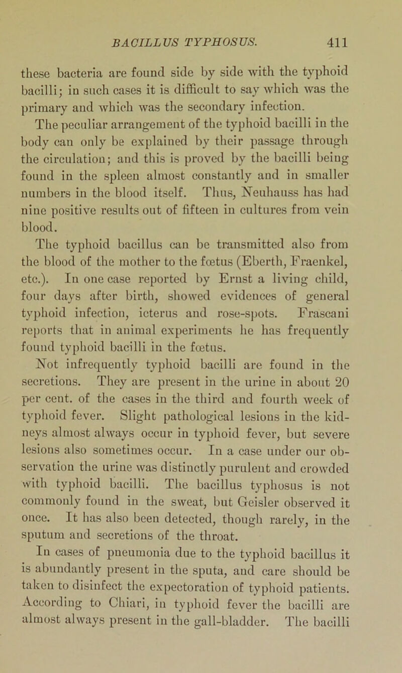 these bacteria are found side by side with the typhoid bacilli; in such cases it is difficult to say which was the primary and which was the secondary infection. The peculiar arrangement of the typhoid bacilli in the body can only be explained by their passage through the circulation; and this is proved by the bacilli being found in the spleen almost constantly and in smaller numbers in the blood itself. Thus, Neuliauss has had nine positive results out of fifteen in cultures from vein blood. The typhoid bacillus can be transmitted also from the blood of the mother to the foetus (Eberth, Fraenkel, etc.). In one case reported by Ernst a living child, four days after birth, showed evidences of general typhoid infection, icterus and rose-spots. Frascani reports that in animal experiments he has frequently found typhoid bacilli in the foetus. .Not infrequently typhoid bacilli are found in the secretions. They are present in the urine in about 20 per cent, of the cases in the third and fourth week of typhoid fever. Slight pathological lesions in the kid- neys almost always occur in typhoid fever, but severe lesions also sometimes occur. In a case under our ob- servation the urine was distinctly purulent and crowded with typhoid bacilli. The bacillus typhosus is not commonly found in the sweat, but Geisler observed it once. It has also been detected, though rarely, in the sputum and secretions of the throat. In cases of pneumonia due to the typhoid bacillus it is abundantly present in the sputa, and care should be taken to disinfect the expectoration of typhoid patients. According to Chiari, in typhoid fever the bacilli are almost always present in the gall-bladder. The bacilli
