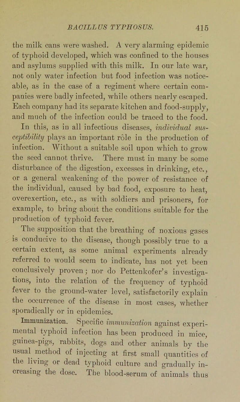 the milk cans were washed. A very alarming epidemic of typhoid developed, which was confined to the houses and asylums supplied with this milk. In our late war, not oidy water infection but food infection was notice- able, as in the case of a regiment where certain com- panies were badly infected, while others nearly escaped. Each company had its separate kitchen and food-supply, and much of the infection could be traced to the food. In this, as in all infectious diseases, individual sus- ceptibility plays an important role iu the production of infection. Without a suitable soil upon which to grow the seed cannot thrive. There must in many be some disturbance of the digestion, excesses in drinking, etc., or a general weakening of the power of resistance of the individual, caused by bad food, exposure to heat, overexertion, etc., as with soldiers and prisoners, for example, to bring about the conditions suitable for the production of typhoid fever. The supposition that the breathing of noxious gases is conducive to the disease, though possibly true to a certain extent, as some animal experiments already referred to would seem to indicate, has not yet been conclusively proven; nor do Pettenkofer’s investiga- tions, into the relation of the frequency of typhoid fever to the ground-water level, satisfactorily explain the occurrence of the disease in most cases, whether sporadically or in epidemics. Immunization. Specific immunization against experi- mental typhoid infection has been produced in mice, guinea-pigs, rabbits, dogs and other animals by the usual method of injecting at first small quantities of the living or dead typhoid culture and gradually in- creasing the dose. The blood-serum of animals thus