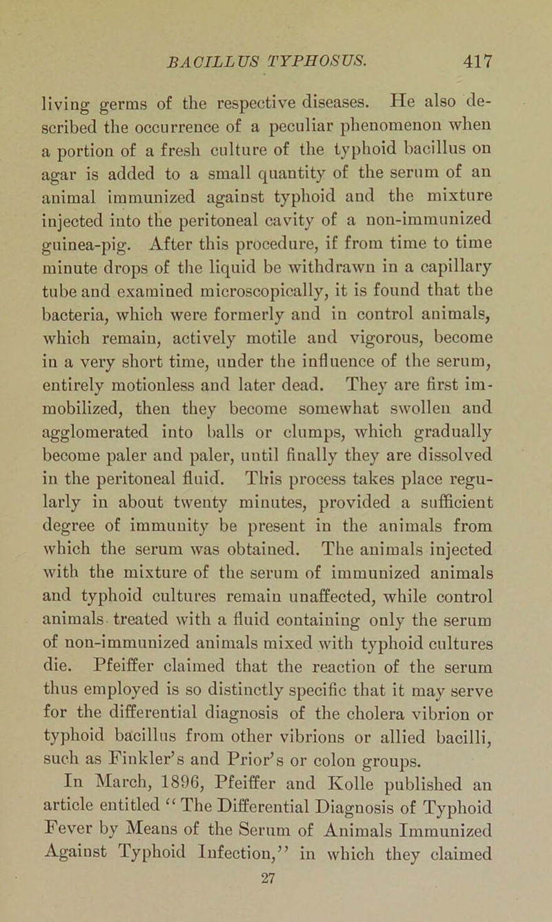 living germs of the respective diseases. He also de- scribed the occurrence of a peculiar phenomenon when a portion of a fresh culture of the typhoid bacillus on agar is added to a small quantity of the serum of an animal immunized against typhoid and the mixture injected into the peritoneal cavity of a noil-immunized guinea-pig. After this procedure, if from time to time minute drops of the liquid be withdrawn in a capillary tube and examined microscopically, it is found that the bacteria, which were formerly and in control animals, which remain, actively motile and vigorous, become in a very short time, under the influence of the serum, entirely motionless and later dead. They are first im- mobilized, then they become somewhat swollen and agglomerated into balls or clumps, which gradually become paler and paler, until finally they are dissolved in the peritoneal fluid. This process takes place regu- larly in about twenty minutes, provided a sufficient degree of immunity be present in the animals from which the serum was obtained. The animals injected with the mixture of the serum of immunized animals and typhoid cultures remain unaffected, while control animals treated with a fluid containing only the serum of nou-immuuized animals mixed with typhoid cultures die. Pfeiffer claimed that the reaction of the serum thus employed is so distinctly specific that it may serve for the differential diagnosis of the cholera vibrion or typhoid bacillus from other vibrions or allied bacilli, such as Finkler’s and Prior’s or colon groups. In March, 1896, Pfeiffer and Kolle published an article entitled “ The Differential Diagnosis of Typhoid Fever by Means of the Serum of Animals Immunized Against Typhoid Infection,” in which they claimed 27