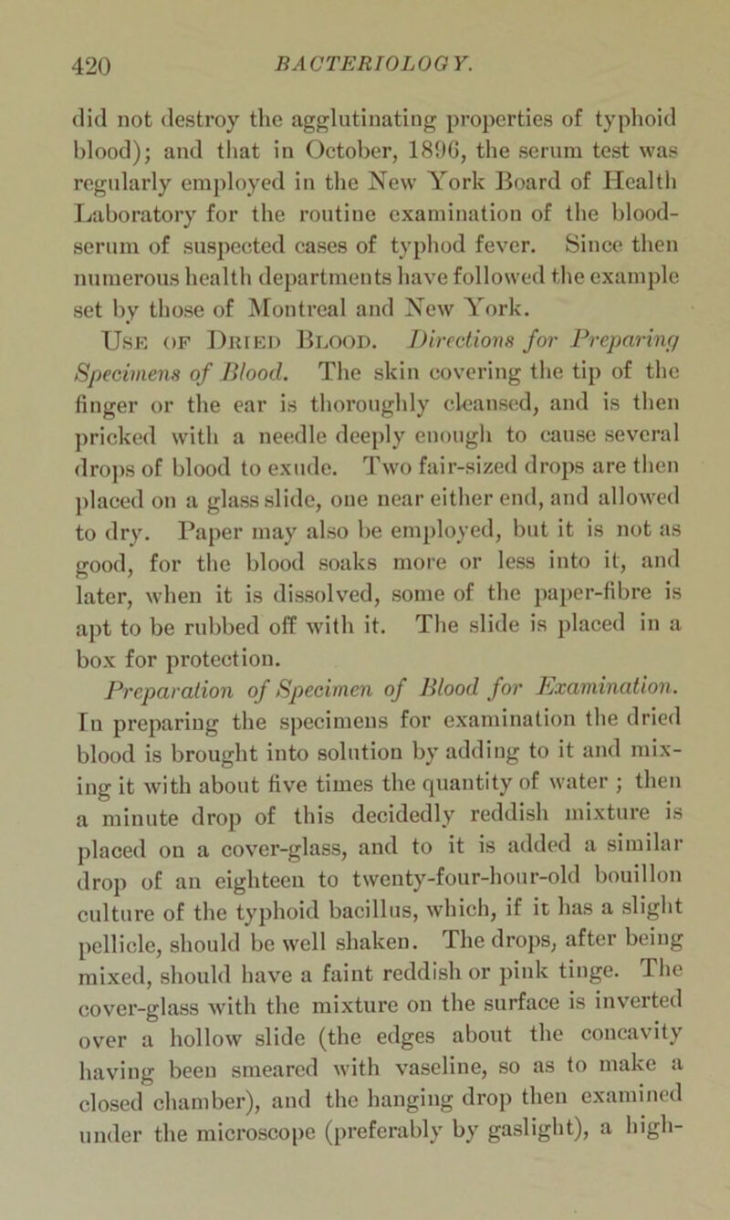 did not destroy the agglutinating properties of typhoid blood); and that in October, 1896, the serum test was regularly employed in the New York Board of Health Laboratory for the routine examination of the blood- scrum of suspected cases of typhod fever. Since then numerous health departments have followed the example set by those of Montreal and New York. Use of Dried Blood. Directions for Preparing Specimens of Blood. The skin covering the tip of the finger or the ear is thoroughly cleansed, and is then pricked with a needle deeply enough to cause several drops of blood to exude. Two fair-sized drops are then placed on a glass slide, one near either end, and allowed to dry. Paper may also be employed, but it is not as good, for the blood soaks more or less into it, and later, when it is dissolved, some of the paper-fibre is apt to be rubbed off with it. The slide is placed in a box for protection. Preparation of Specimen of Blood for Examination. Tu preparing the specimens for examination the dried blood is brought into solution by adding to it and mix- ing it with about five times the quantity of water ; then a minute drop of this decidedly reddish mixture is placed on a cover-glass, and to it is added a similar drop of an eighteen to twenty-four-hour-old bouillon culture of the typhoid bacillus, which, if it has a slight pellicle, should be well shaken. The drops, after being mixed, should have a faint reddish or pink tinge. The cover-glass with the mixture on the surface is inverted over a hollow slide (the edges about the concavity having been smeared with vaseline, so as to make a closed chamber), and the hanging drop then examined under the microscope (preferably by gaslight), a high-