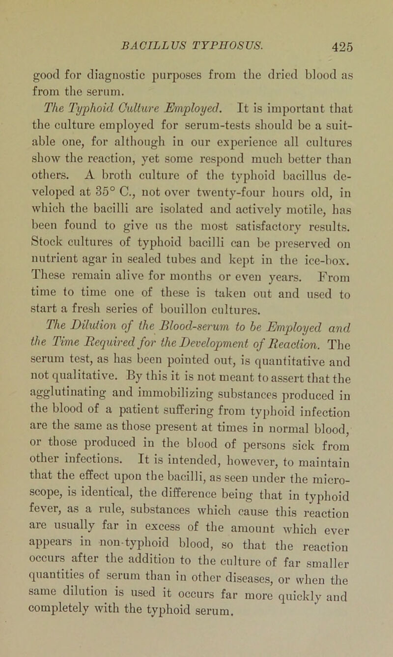 good for diagnostic purposes from the dried blood as from the serum. The Typhoid Culture Employed. It is important that the culture employed for serum-tests should be a suit- able one, for although in our experience all cultures show the reaction, yet some respond much better than others. A broth culture of the typhoid bacillus de- veloped at 35° C., not over twenty-four hours old, in which the bacilli are isolated and actively motile, has been found to give us the most satisfactory results. Stock cultures of typhoid bacilli can be preserved on nutrient agar in sealed tubes and kept in the ice-box. These remain alive for months or even years. From time to time one of these is taken out and used to start a fresh series of bouillon cultures. The Dilution of the Blood-serum to be Employed and the Time Required for the Development of Reaction. The serum test, as has been pointed out, is quantitative and not qualitative. By this it is not meant to assert that the agglutinating and immobilizing substances produced in the blood of a patient suffering from typhoid infection are the same as those present at times in normal blood, or those produced in the blood of persons sick from other infections. It is intended, however, to maintain that the effect upon the bacilli, as seen under the micro- scope, is identical, the difference being that in typhoid fever, as a rule, substances which cause this reaction are usually far in excess of the amount which ever appears in non-typhoid blood, so that the reaction occurs after the addition to the culture of far smaller quantities of serum than in other diseases, or when the same dilution is used it occurs far more quickly and completely with the typhoid serum.