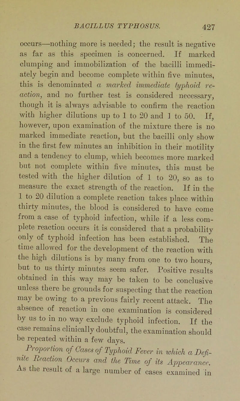 occurs—nothing more is needed; the result is negative as far as this specimen is concerned. If marked clumping and immobilization of the bacilli immedi- ately begin and become complete within five minutes, this is denominated a marked immediate typhoid re- action, and no further test is considered necessary, though it is always advisable to confirm the reaction with higher dilutions up to 1 to 20 and 1 to 50. If, however, upon examination of the mixture there is no marked immediate reaction, but the bacilli only show in the first few minutes an inhibition in their motility and a tendency to clump, which becomes more marked but not complete within five minutes, this must be tested with the higher dilution of 1 to 20, so as to measure the exact strength of the reaction. If in the 1 to 20 dilution a complete reaction takes place within thirty minutes, the blood is considered to have come from a case of typhoid infection, while if a less com- plete reaction occurs it is considered that a probability only of typhoid infection has been established. The time allowed for the development of the reaction with the high dilutions is by many from one to two hours, but to us thirty minutes seem safer. Positive results obtained in this way may be taken to be conclusive unless there be grounds for suspecting that the reaction may be owing to a previous fairly recent attack. The absence of reaction in one examination is considered by us to in no way exclude typhoid infectiou. If the case remains clinically doubtful, the examination should be repeated within a few days. Proportion of Cases of Typhoid Fever in which a Defi- nite Reaction Occurs and the Time of its Appearance. As the result of a large number of cases examined in