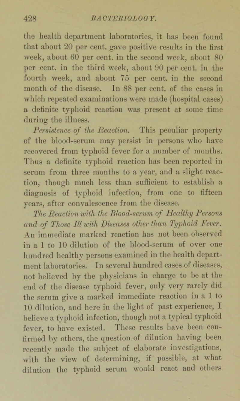 the health department laboratories, it has been found that about 20 per cent, gave positive results in the first week, about 60 per cent, in the second week, about 80 per cent, in the third week, about 90 per cent, in the fourth week, and about 75 per cent, in the second month of the disease. In 88 per cent, of the cases in which repeated examinations were made (hospital cases) a definite typhoid reaction was present at some time during the illness. Persistence of the Reaction. This peculiar property of the blood-serum may persist in persons who have recovered from typhoid fever for a number of months. Thus a definite typhoid reaction has been reported in serum from three months to a year, and a slight reac- tion, though much less than sufficient to establish a diagnosis of typhoid infection, from one to fifteen years, after convalescence from the disease. The Reaction with the Blood-serum of Healthy Persons and of Those Rl with Diseases other than Typhoid Fever. An immediate marked reaction has not been observed in a 1 to 10 dilution of the blood-serum of over one hundred healthy persons examined in the health depart- ment laboratories. In several hundred cases of diseases, not believed by the physicians in charge to be at the end of the disease typhoid fever, only very rarely did the serum give a marked immediate reaction in a 1 to 10 dilution, and here in the light of past experience, I believe a typhoid infection, though not a typical typhoid fever, to have existed. These results have been con- firmed by others, the question of dilution having been recently made the subject of elaborate investigations, with the view of determining, if possible, at what dilution the typhoid serum would react and others