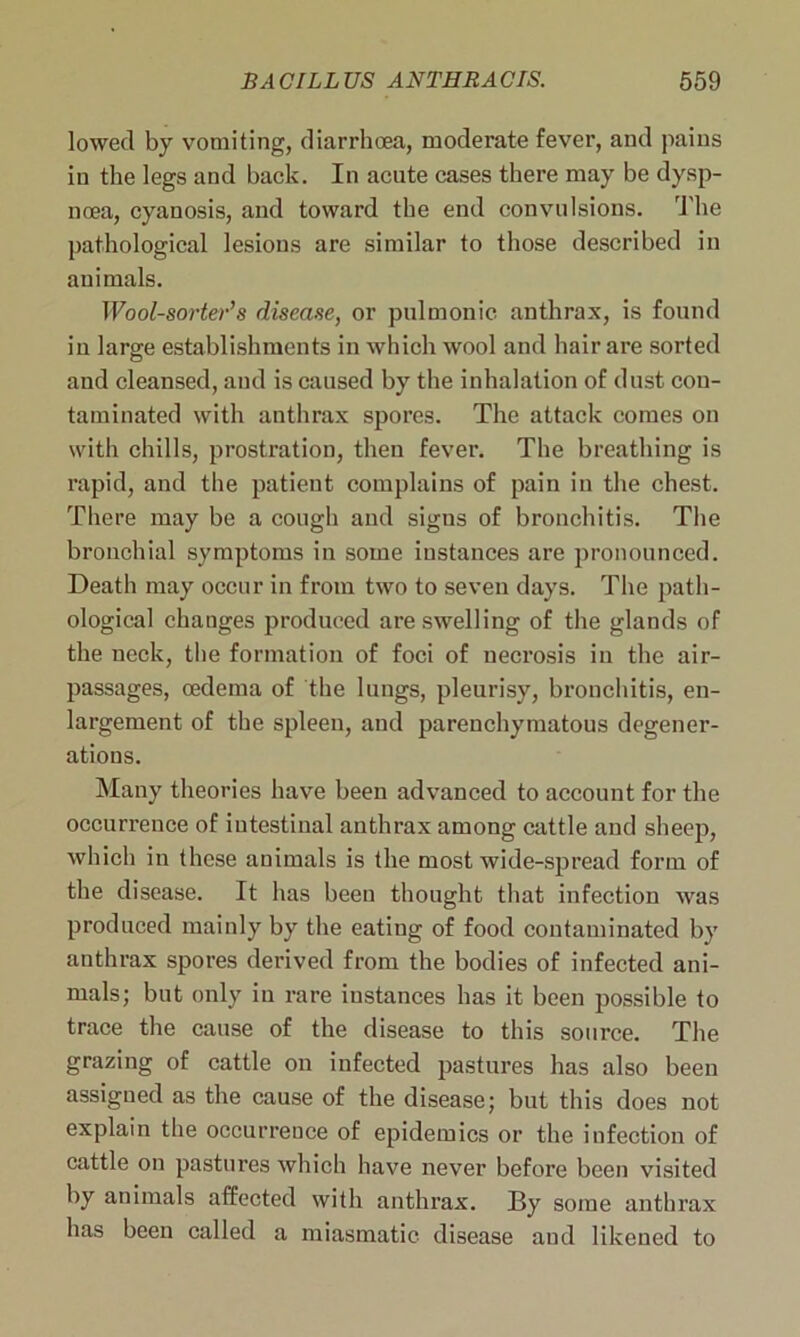 lowed by vomiting, diarrhoea, moderate fever, and pains in the legs and back. In acute cases there may be dysp- noea, cyanosis, and toward the end convulsions. The pathological lesions are similar to those described in animals. Wool-sorter’s disease, or pulmonic anthrax, is found in large establishments in which wool and hair are sorted and cleansed, and is caused by the inhalation of dust con- taminated with anthrax spores. The attack comes on with chills, prostration, then fever. The breathing is rapid, and the patient complains of pain in the chest. There may be a cough and signs of bronchitis. The bronchial symptoms in some instances are pronounced. Death may occur in from two to seven days. The path- ological changes produced are swelling of the glands of the neck, the formation of foci of necrosis in the air- passages, oedema of the lungs, pleurisy, bronchitis, en- largement of the spleen, and parenchymatous degener- ations. Many theories have been advanced to account for the occurrence of intestinal anthrax among cattle and sheep, which in these animals is the most wide-spread form of the disease. It has been thought that infection was produced mainly by the eating of food contaminated by anthrax spores derived from the bodies of infected ani- mals; but only in rare instances has it been possible to trace the cause of the disease to this source. The grazing of cattle on infected pastures has also been assigned as the cause of the disease; but this does not explain the occurrence of epidemics or the infection of cattle on pastures which have never before been visited by animals affected with anthrax. By some anthrax has been called a miasmatic disease and likened to