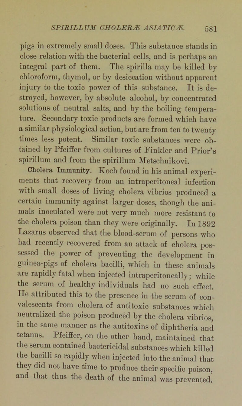 pigs in extremely small doses. This substance stands in close relation with the bacterial cells, and is perhaps an integral part of them. The spirilla may be killed by chloroform, thymol, or by desiccation without apparent injury to the toxic power of this substance. It is de- stroyed, however, by absolute alcohol, by concentrated solutions of neutral salts, and by the boiling tempera- ture. Secondary toxic products are formed which have a similar physiological action, but are from ten to twenty times less potent. Similar toxic substances were ob- tained by Pfeiffer from cultures of Finkler and Prior’s spirillum and from the spirillum Metschnikovi. Cholera Immunity. Koch found in his animal experi- ments that recovery from an intrajjeritoneal infection with small doses of living cholera vibrios produced a certain immunity against larger doses, though the ani- mals inoculated were not very much more resistant to the cholera poison than they were originally. In 1892 Lazarus observed that the blood-serum of persons who had recently recovered from an attack of cholera pos- sessed the power of preventing the development in guinea-pigs of cholera bacilli, which in these animals are rapidly fatal when injected intraperitoneally; while the serum of healthy individuals had no such effect. He attributed this to the presence in the serum of con- valescents from cholera of antitoxic substances which neutralized the poison produced by the cholera vibrios, in the same manner as the antitoxins of diphtheria and tetanus. Pfeiffer, on the other hand, maintained that the serum contained bactericidal substances which killed the bacilli so rapidly when injected into the animal that they did not have time to produce their specific poison, and that thus the death of the animal was prevented.