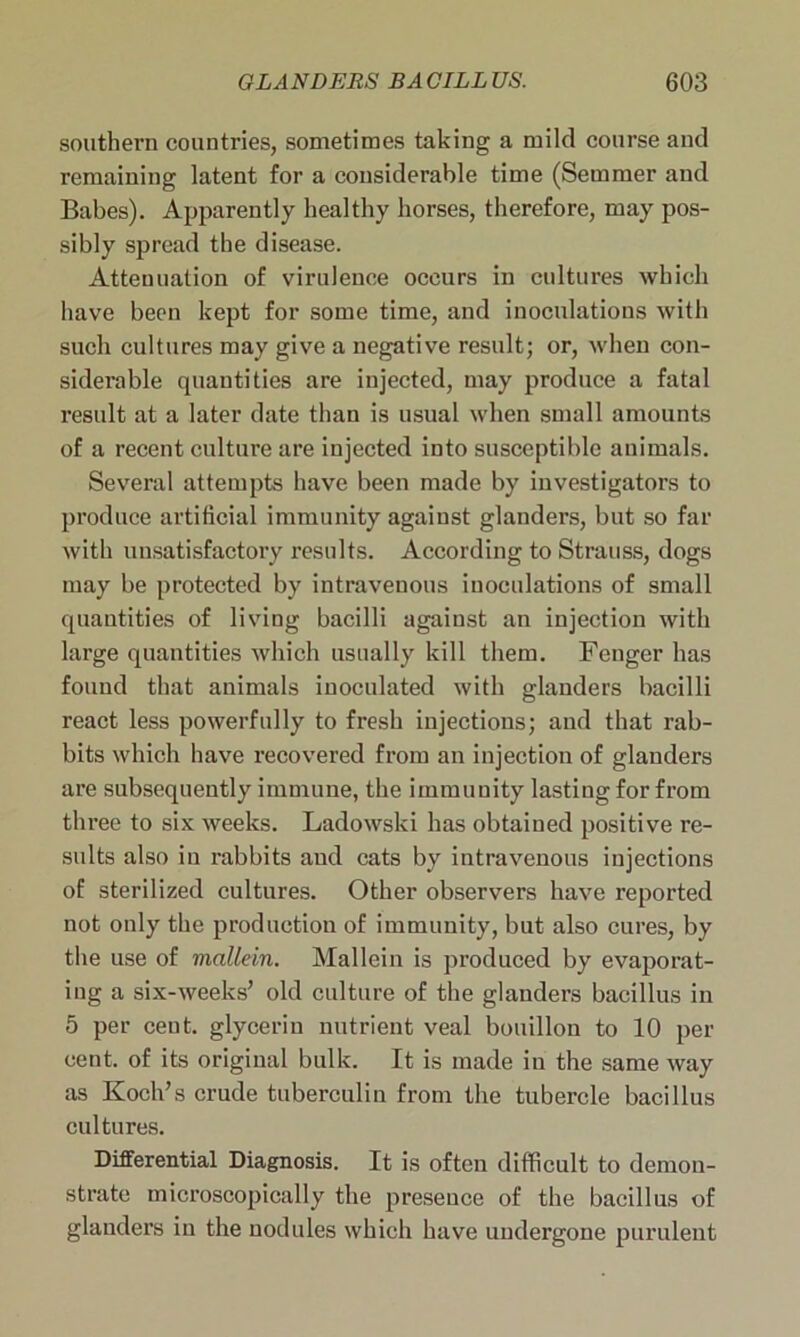 southern countries, sometimes taking a mild course and remaining latent for a considerable time (Semmer and Babes). Apparently healthy horses, therefore, may pos- sibly spread the disease. Attenuation of virulence occurs in cultures which have been kept for some time, and inoculations with such cultures may give a negative result; or, when con- siderable quantities are injected, may produce a fatal result at a later date than is usual when small amounts of a recent culture are injected into susceptible animals. Several attempts have been made by investigators to produce artificial immunity against glanders, but so far Avith unsatisfactory results. According to Strauss, dogs may be protected by intravenous inoculations of small quantities of living bacilli against an injection with large quantities Avhich usually kill them. Fenger has found that animals inoculated with glanders bacilli react less powerfully to fresh injections; and that rab- bits which have recovered from an injection of glanders are subsequently immune, the immunity lasting for from three to six weeks. Ladowski has obtained positive re- sults also iu rabbits aud cats by intravenous injections of sterilized cultures. Other observers have reported not only the production of immunity, but also cures, by the use of mallein. Mallein is produced by evaporat- ing a six-Aveeks’ old culture of the glanders bacillus in 5 per cent, glycerin nutrient veal bouillon to 10 per cent, of its original bulk. It is made in the same Avay as Koch’s crude tuberculin from the tubercle bacillus cultures. Differential Diagnosis. It is often difficult to demon- strate microscopically the presence of the bacillus of glanders in the nodules Avhich have undergone purulent