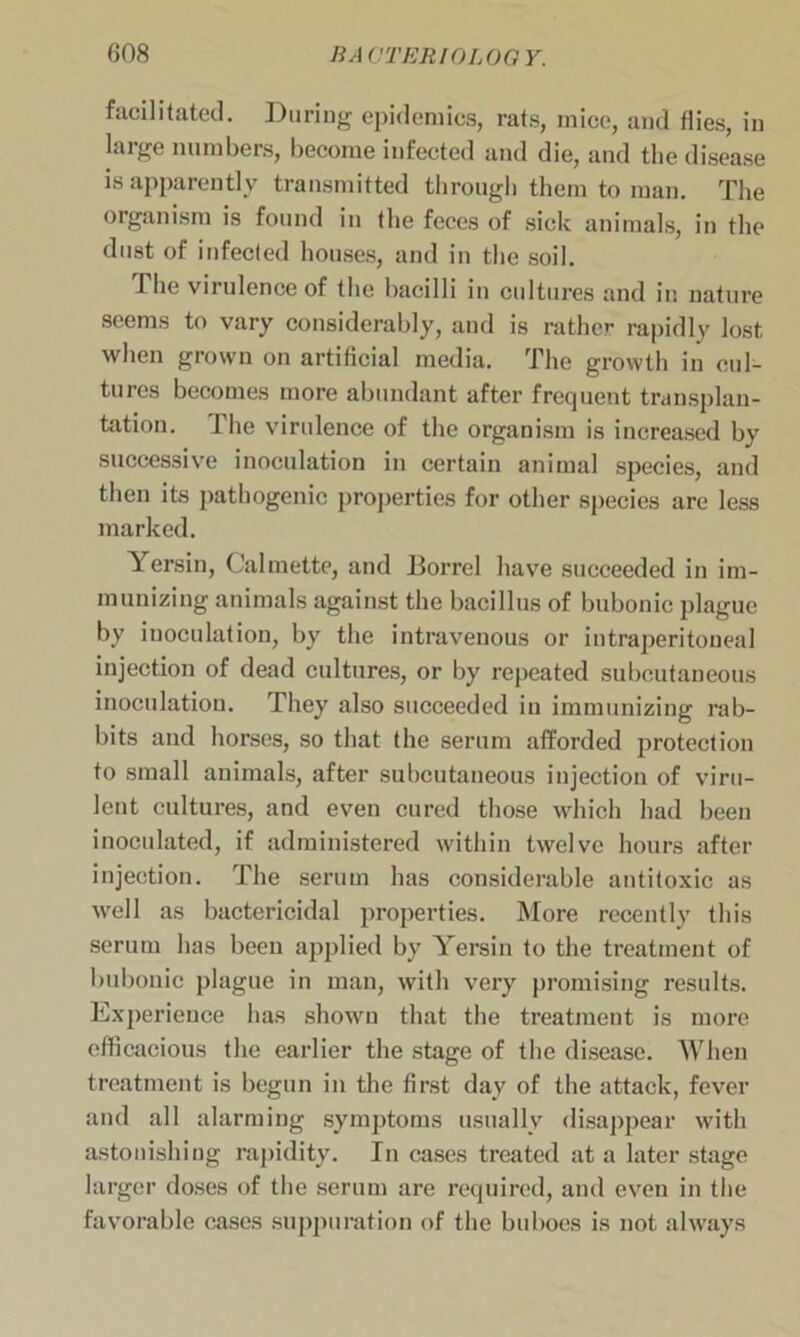 facilitated. During epidemics, rats, mice, and flies, in large numbers, become infected and die, and the disease is apparently transmitted through them to man. The organism is found in the feces of sick animals, in the dust of in feci ed houses, and in the soil. Phe virulence of the bacilli in cultures and in nature seems to vary considerably, aud is rather rapidly lost when grown on artificial media. The growth in cul- tures becomes more abundant after frequent transplan- tation. The virulence of the organism is increased by successive inoculation in certain animal species, and then its pathogenic properties for other species are less marked. Yersin, Calmette, and Borrel have succeeded in im- munizing animals against the bacillus of bubonic plague by inoculation, by the intravenous or intraperitoneal injection of dead cultures, or by repeated subcutaneous inoculation. They also succeeded in immunizing rab- bits and horses, so that the serum afforded protection to small animals, after subcutaneous injection of viru- lent cultures, and even cured those which had been inoculated, if administered within twelve hours after injection. The serum has considerable antitoxic as well as bactericidal properties. More recently this serum has been applied by Yersin to the treatment of bubonic plague in man, with very promising results. Experience has shown that the treatment is more efficacious the earlier the stage of the disease. When treatment is begun in the first day of the attack, fever and all alarming symptoms usually disappear with astonishing rapidity. In cases treated at a later stage larger doses of the serum are required, and even in the favorable cases suppuration of the buboes is not always