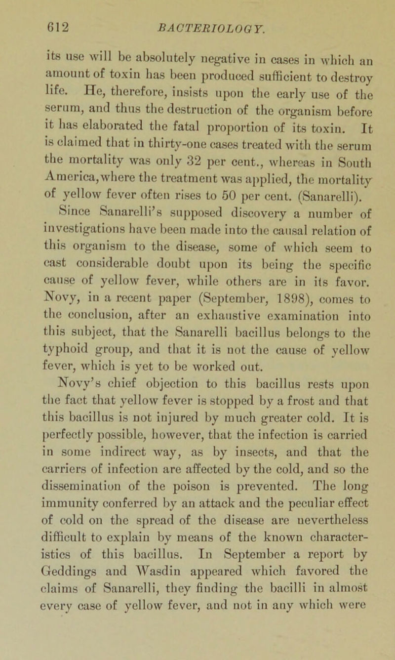 its use will be absolutely negative in cases in which an amount of toxin has been produced sufficient to destroy life. He, therefore, insists upon the early use of the serum, and thus the destruction of the organism before it has elaborated the fatal proportion of its toxin. It is claimed that in thirty-one cases treated with the serum the mortality was only 32 per cent., whereas in South America,where the treatment was applied, the mortality of yellow fever often rises to 50 per cent. (Sanarelli). Since Sanarelli’s supposed discovery a number of investigations have been made into the causal relation of this organism to the disease, some of which seem to cast considerable doubt upon its being the specific cause of yellow fever, while others are in its favor. Novy, in a recent paper (September, 1898), comes to the conclusion, after an exhaustive examination into this subject, that the Sanarelli bacillus belongs to the typhoid group, and that it is not the cause of yellow fever, which is yet to be worked out. Novy’s chief objection to this bacillus rests upon the fact that yellow fever is stopped by a frost and that this bacillus is not injured by much greater cold. It is perfectly possible, however, that the infection is carried in some indirect way, as by insects, and that the carriers of infection are affected by the cold, and so the dissemination of the poison is prevented. The long immunity conferred by an attack and the peculiar effect of cold on the spread of the disease are nevertheless difficult to explain by means of the known character- istics of this bacillus. In September a report by Geddings and Wasdin appeared which favored the claims of Sanarelli, they finding the bacilli in almost every case of yellow fever, and not in any which were