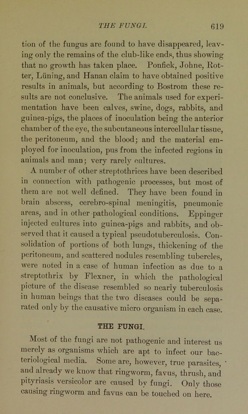 tion of the fungus are found to have disappeared, leav- ing only the remains of the club-like ends, thus showing that no growth has taken place. Ponfick, Johne, Rot- ter, Liining, and Hanan claim to have obtained positive results in animals, but according to Bostrom these re- sults are not conclusive. The animals used for experi- mentation have been calves, swine, dogs, rabbits, and guinea-pigs, the places of inoculation being the anterior chamber of the eye, the subcutaneous intercellular tissue, the peritoneum, and the blood; and the material em- ployed for inoculation, pus from the infected regions in animals and man; very rarely cultures. A number of other streptothrices have been described in connection with pathogenic processes, but most of them are not well defined. They have been found in brain abscess, cerebro-spiual meningitis, pneumonic areas, and in other pathological conditions. Eppinger injected cultures into guinea-pigs and rabbits, and ob- served that it caused a typical pseudotuberculosis. Con- solidation of portions of both lungs, thickening of the peritoneum, and scattered nodules resembling tubercles, were noted in a case of human infection as due to a streptothrix by Flexner, in which the pathological picture of the disease resembled so nearly tuberculosis in human beings that the two diseases could be sepa- rated only by the causative micro organism in each case. THE FUNGI. Most of the fungi are not pathogenic and interest us merely as organisms which are apt to infect our bac- teiiological media. Some are, however, true parasites, and already we know that ringworm, favus, thrush, and pityriasis versicolor are caused by fungi. Only those causing ringworm and favus can be touched on here.