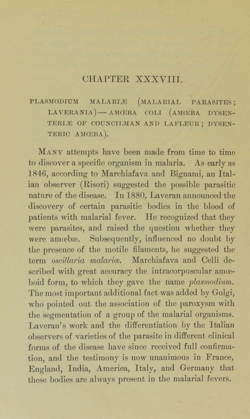 CHAPTER xxxyiir. PLASMODIUM MALARIiE (MALARIAL PARASITES; LAVERANIA)—AMCEBA COLI (AMOEBA DYSEN- TERIC OF COUNCILMAN AND LA FLEUR ; DYSEN- TERIC AMCEBA). Many attempts have been made from time to time to discover a specific organism in malaria. As early as 1846, according to Marchiafava and Bignami, an Ital- ian observer (Risori) suggested the possible parasitic nature of the disease. In 1880, Laveran announced the discovery of certain parasitic bodies in the blood of patients with malarial fever. He recognized that they were parasites, and raised the question whether they were amoebae. Subsequently, influenced no doubt by the presence of the motile filaments, he suggested the term oscillaria malcirice. Marchiafava and Celli de- scribed with great accuracy the intracorpuscular amoe- boid form, to which they gave the name plasmodium. The most important additional fact was added by Golgi, who pointed out the association of the paroxysm with the segmentation of a group of the malarial organisms. Laveran’s work and the differentiation by the Italian observers of varieties of the parasite in different clinical forms of the disease have since received full confirma- tion, and the testimony is now unanimous in France, England, India, America, Italy, and Germany that these bodies are always present in the malarial fevers.