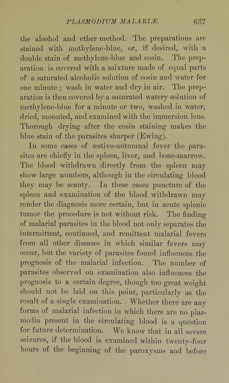 the alcohol and ether method. The preparations are stained with methylene-blue, or, if desired, with a double stain of methylene-blue and eosin. The prep- aration is covered with a mixture made of equal parts of a saturated alcoholic solution of eosin and water for one minute ; wash in water and dry in air. The prep- aration is then covered by a saturated watery solution of methylene-blue for a minute or two, washed in water, dried, mounted, and examined with the immersion lens. Thorough drying after the eosin staining makes the blue stain of the parasites sharper (Ewing). In some cases of sestivo-autumnal fever the para- sites are chiefly in the spleen, liver, and bone-marrow. The blood withdrawn directly from the spleen may show large numbers, although in the circulating blood they may be scanty. In these cases puncture of the spleen and examination of the blood withdrawn may render the diagnosis more certain, but in acute splenic tumor the procedure is not without risk. The finding of malarial parasites in the blood not only separates the intermittent, continued, and remittent malarial fevers from all other diseases in which similar fevers may occur, but the variety of parasites found influences the prognosis of the malarial infection. The number of parasites observed on examination also influences the prognosis to a certain degree, though too great weight should not be laid on this point, particularly as the result of a single examination. Whether there are any forms of malarial infection in which there are no plas- modia present in the circulating blood is a question for future determination. We know that in all severe seizures, if the blood is examined within twenty-four hours of the beginning of the paroxysms and before
