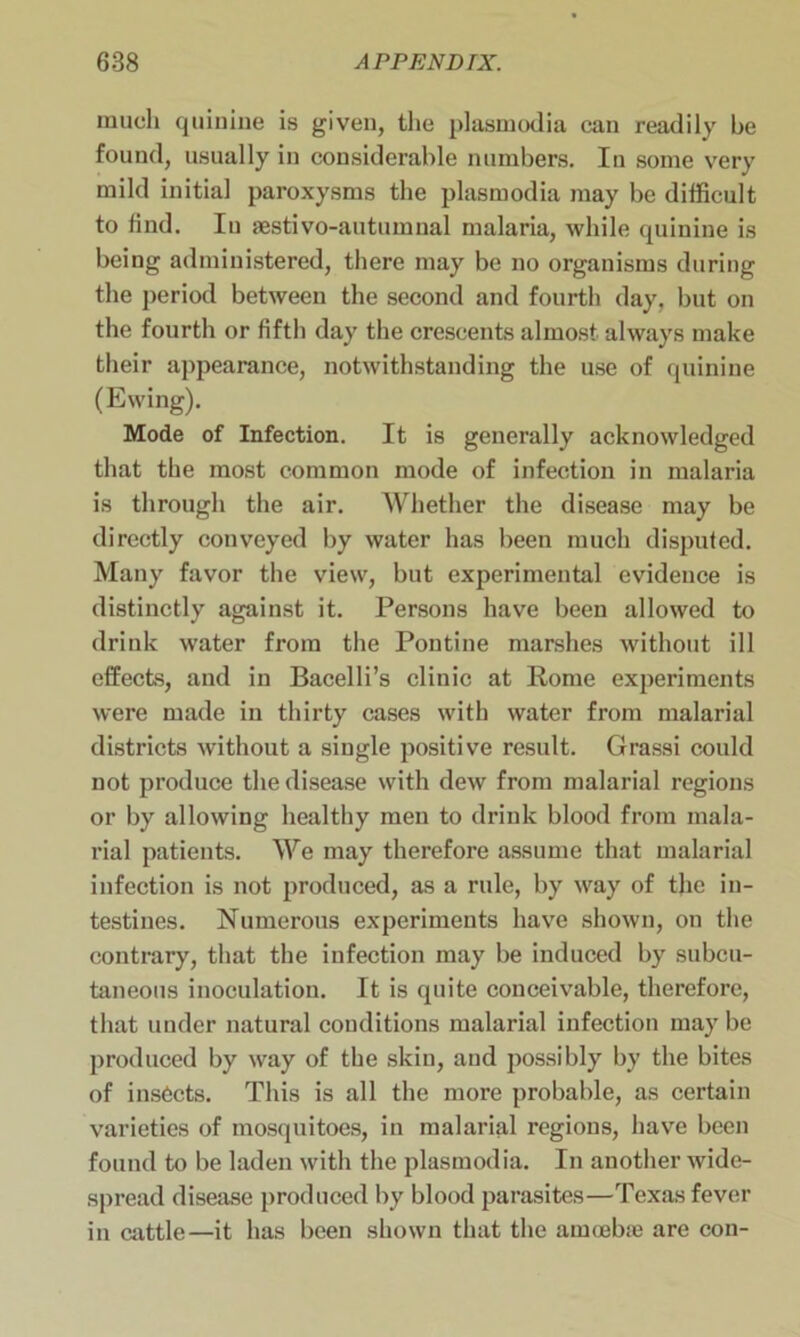 much quinine is given, the plasmodia can readily be found, usually in considerable numbers. In some very mild initial paroxysms the plasmodia may be difficult to find. In aestivo-autumnal malaria, while quinine is being administered, there may be no organisms during the period between the second and fourth day, but on the fourth or fifth day the crescents almost always make their appearance, notwithstanding the use of quinine (Ewing). Mode of Infection. It is generally acknowledged that the most common mode of infection in malaria is through the air. Whether the disease may be directly conveyed by water has been much disputed. Many favor the view, but experimental evidence is distinctly against it. Persons have been allowed to drink water from the Pontine marshes without ill effects, and in Bacelli’s clinic at Pome experiments were made in thirty cases with water from malarial districts without a single positive result. Grassi could not produce the disease with dew from malarial regions or by allowing healthy men to drink blood from mala- rial patients. We may therefore assume that malarial infection is not produced, as a rule, by way of the in- testines. Numerous experiments have shown, on the contrary, that the infection may be induced by subcu- taneous inoculation. It is quite conceivable, therefore, that under natural conditions malarial infection may be produced by way of the skin, and possibly by the bites of insects. This is all the more probable, as certain varieties of mosquitoes, in malarial regions, have been found to be laden with the plasmodia. In another wide- spread disease produced by blood parasites—Texas fever in cattle—it has been shown that the amoebae are con-