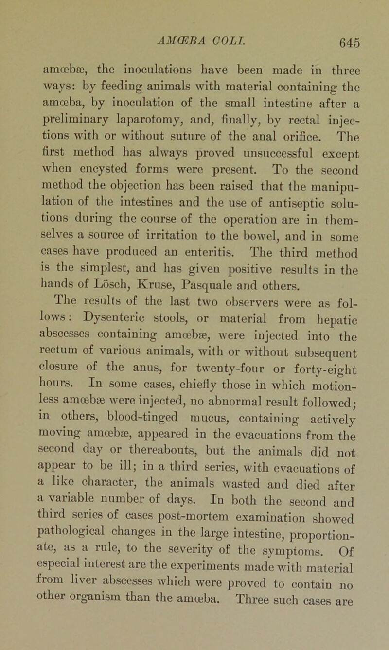 amoebae, the inoculations have been made in three ways: by feeding animals with material containing the amoeba, by inoculation of the small intestine after a preliminary laparotomy, and, finally, by rectal injec- tions with or without suture of the anal orifice. The first method has always proved unsuccessful except when encysted forms were present. To the second method the objection has been raised that the manipu- lation of the intestines and the use of antiseptic solu- tions during the course of the operation are in them- selves a source of irritation to the bowel, and in some cases have produced an enteritis. The third method is the simplest, and has given positive results in the hands of Losch, Kruse, Pasquale and others. The results of the last two observers were as fol- lows : Dysenteric stools, or material from hepatic abscesses containing amoebae, were injected into the rectum of various animals, with or without subsequent closure of the anus, for twenty-four or forty-eight hours. In some cases, chiefly those in which motion- less amoebae were injected, no abnormal result followed; in others, blood-tinged mucus, containing actively moving amoebae, appeared in the evacuations from the second day or thereabouts, but the animals did not appear to be ill; in a third series, with evacuations of a like character, the animals wasted and died after a variable number of days. In both the second and third series of cases post-mortem examination showed pathological changes in the large intestine, proportion- ate, as a rule, to the severity of the symptoms. Of especial interest are the experiments made with material from liver abscesses which were proved to contain no other organism than the amoeba. Three such cases are