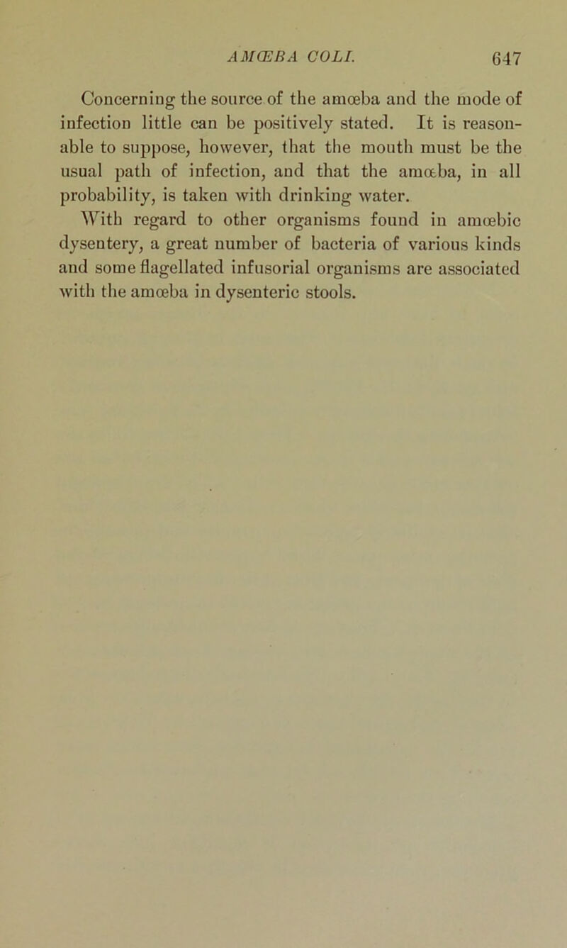 Concerning the source of the amoeba and the mode of infection little can be positively stated. It is reason- able to suppose, however, that the mouth must be the usual path of infection, and that the amoeba, in all probability, is taken with drinking water. With regard to other organisms found in amoebic dysentery, a great number of bacteria of various kinds and some flagellated infusorial organisms are associated with the amoeba in dysenteric stools.