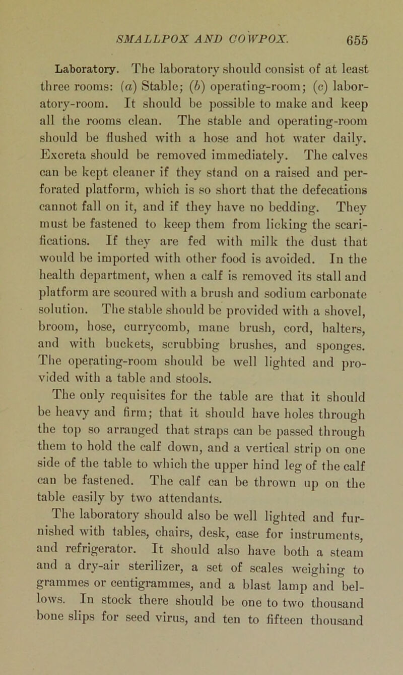 Laboratory. The laboratory should consist of at least three rooms: (a) Stable; (b) operating-room; (c) labor- atory-room. It should be possible to make and keep all the rooms clean. The stable and operating-room should be flushed with a hose and hot water daily. Excreta should be removed immediately. The calves can be kept cleaner if they stand on a raised and per- forated platform, which is so short that the defecations cannot fall on it, and if they have no bedding. They must be fastened to keep them from licking the scari- fications. If they are fed with milk the dust that would be imported with other food is avoided. In the health department, when a calf is removed its stall and platform are scoured with a brush and sodium carbonate solution. The stable should be provided with a shovel, broom, hose, currycomb, mane brush, cord, halters, and with buckets., scrubbing brushes, and sponges. The operating-room should be well lighted and pro- vided with a table and stools. The only requisites for the table are that it should be heavy and firm; that it should have holes through the top so arranged that straps can be passed through them to hold the calf down, and a vertical strip on one side of the table to which the upper hind leg of the calf can be fastened. The calf can be thrown up on the table easily by two attendants. The laboratory should also be well lighted and fur- nished with tables, chairs, desk, case for instruments, and refrigerator. It should also have both a steam and a dry-air sterilizer, a set of scales weighing to grammes or centigrammes, and a blast lamp and bel- lows. In stock there should be one to two thousand bone slips for seed virus, and ten to fifteen thousand