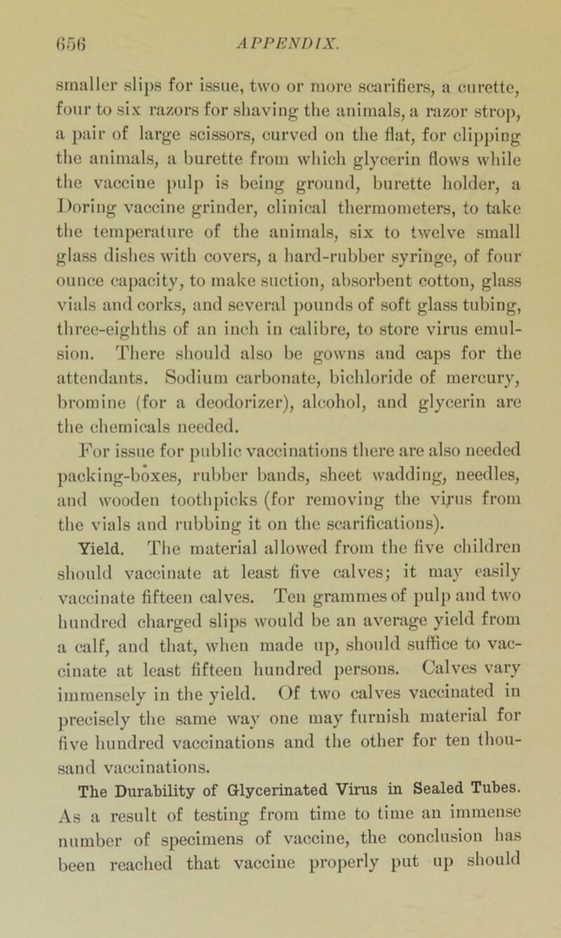 smaller slips for issue, two or more scarifiers, a curette, four to six razors for shaving the animals, a razor strop, a pair of large scissors, curved on the flat, for clipping the animals, a burette from which glycerin flows while the vacciue pulp is being ground, burette holder, a Doring vaccine grinder, clinical thermometers, to take the temperature of the animals, six to twelve small glass dishes with covers, a hard-rubber syringe, of four ounce capacity, to make suction, absorbent cotton, glass vials and corks, and several pounds of soft glass tubing, three-eighths of an inch in calibre, to store virus emul- sion. There should also be gowns and caps for the attendants. Sodium carbonate, bichloride of mercury, bromine (for a deodorizer), alcohol, and glycerin are the chemicals needed. For issue for public vaccinations there are also needed packing-boxes, rubber bands, sheet wadding, needles, and wooden toothpicks (for removing the virus from the vials and rubbing it on the scarifications). Yield. The material allowed from the five children should vaccinate at least five calves; it may easily vaccinate fifteen calves. Ten grammes of pulp and two hundred charged slips would be an average yield from a calf, and that, when made up, should suffice to vac- cinate at least fifteen hundred persons. Calves vary immensely in the yield. Of two calves vaccinated in precisely the same way one may furnish material for five hundred vaccinations and the other for ten thou- sand vaccinations. The Durability of Glycerinated Virus in Sealed Tubes. As a result of testing from time to time an immense number of specimens of vaccine, the conclusion has been reached that vaccine properly put up should